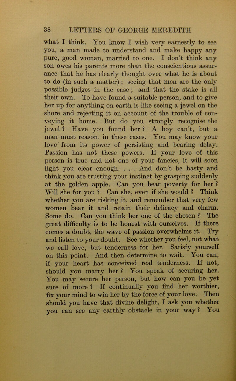 what I think. You know I wish very earnestly to see you, a man made to understand and make happy any pure, good woman, married to one. I don’t think any son owes his parents more than the conscientious assur- ance that he has clearly thought over what he is about to do (in such a matter) ; seeing that men are the only possible judges in the case ; and that the stake is all their own. To have found a suitable person, and to give her up for anything on earth is like seeing a jewel on the shore and rejecting it on account of the trouble of con- veying it home. But do you strongly recognise the jewel ? Have jmu found her ? A boy can’t, but a man must reason, in these cases. You may know your love from its power of persisting and bearing delay. Passion has not these powers. If your love of this person is true and not one of your fancies, it will soon light you clear enough. . . . And don’t be hasty and think you are trusting your instinct by grasping suddenly at the golden apple. Can you bear poverty for her ? Will she for you ? Can she, even if she would ? Think whether you are risking it, and remember that very few women bear it and retain their delicacy and charm. Some do. Can you think her one of the chosen ? The great difficulty is to be honest with ourselves. If there comes a doubt, the wave of passion overwhelms it. Try and listen to your doubt. See whether you feel, not what we call love, but tenderness for her. Satisfy yourself on this point. And then determine to wait. You can, if your heart has conceived real tenderness. If not, should you marry her ? You speak of securing her. You may secure her person, but how can you be yet sure of more ? If continually you find her worthier, fix your mind to win her b}^ the force of your love. Then should you have that divine delight, I ask you whether you can see any earthly obstacle in your way ? You
