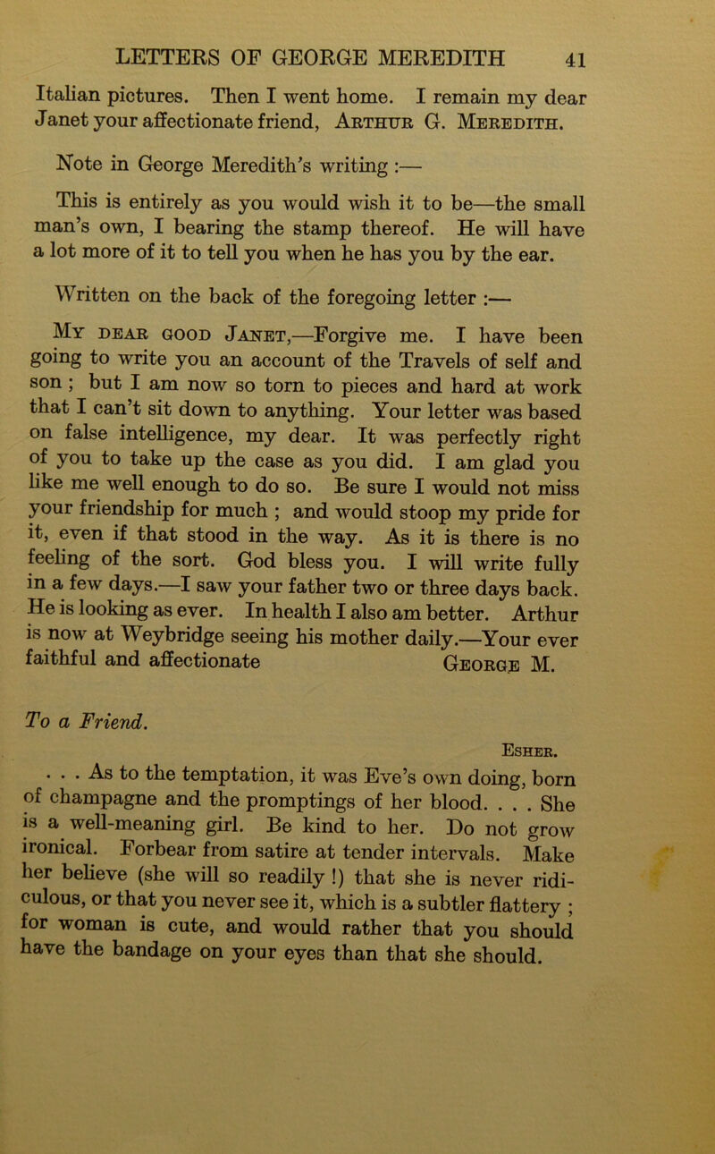 Italian pictures. Then I went home. I remain my dear Janet your affectionate friend, Arthur G. Meredith. Note in George Meredith's writing :— This is entirely as you would wish it to be—the small man’s own, I bearing the stamp thereof. He will have a lot more of it to tell you when he has you by the ear. Written on the back of the foregoing letter :— My dear good Jahet,—Forgive me. I have been going to write you an account of the Travels of self and son ; but I am now so torn to pieces and hard at work that I can’t sit down to anything. Your letter was based on false intelligence, my dear. It was perfectly right of you to take up the case as you did. I am glad you like me well enough to do so. Be sure I would not miss your friendship for much ; and would stoop my pride for it, even if that stood in the way. As it is there is no feeling of the sort. God bless you. I will write fully in a few days.—I saw your father two or three days back. He is looking as ever. In health I also am better. Arthur is now at Weybridge seeing his mother daily.—Your ever faithful and affectionate George M. To a Friend. Esher. . . . As to the temptation, it was Eve’s own doing, born of champagne and the promptings of her blood. . . . She is a well-meaning girl. Be kind to her. Do not grow ironical. Forbear from satire at tender intervals. Make her believe (she will so readily !) that she is never ridi- culous, or that you never see it, which is a subtler flattery ; for woman is cute, and would rather that you should have the bandage on your eyes than that she should.