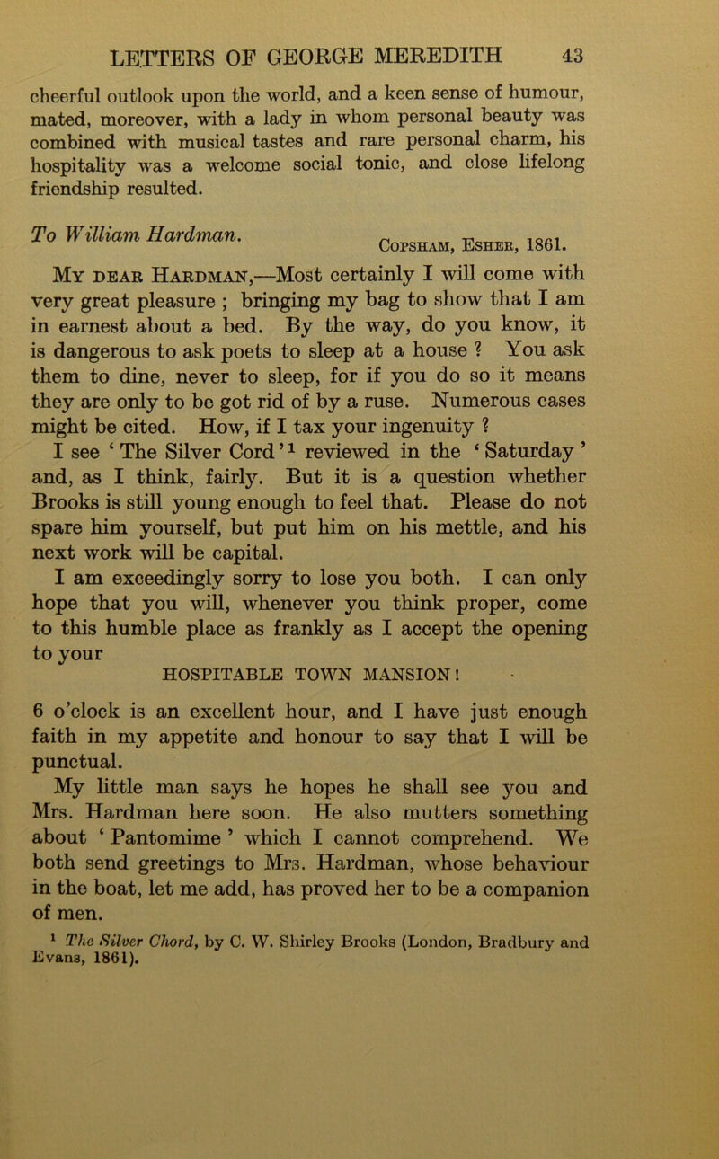 cheerful outlook upon the world, and a keen sense of humour, mated, moreover, with a lady in whom personal beauty was combined with musical tastes and rare personal charm, his hospitality was a welcome social tonic, and close lifelong friendship resulted. To William Hardman. Copsham, Esher, 1861. My dear Hardman,—Most certainly I will come with very great pleasure ; bringing my bag to show that I am in earnest about a bed. By the way, do you know, it is dangerous to ask poets to sleep at a house ? You ask them to dine, never to sleep, for if you do so it means they are only to be got rid of by a ruse. Numerous cases might be cited. How, if I tax your ingenuity ? I see ‘ The Silver Cord ’1 reviewed in the ‘ Saturday ’ and, as I think, fairly. But it is a question whether Brooks is still young enough to feel that. Please do not spare him yourself, but put him on his mettle, and his next work will be capital. I am exceedingly sorry to lose you both. I can only hope that you will, whenever you think proper, come to this humble place as frankly as I accept the opening to your HOSPITABLE TOWN MANSION! 6 o’clock is an excellent hour, and I have just enough faith in my appetite and honour to say that I will be punctual. My little man says he hopes he shall see you and Mrs. Hardman here soon. He also mutters something about ‘ Pantomime ’ which I cannot comprehend. We both send greetings to Mrs. Hardman, whose behaviour in the boat, let me add, has proved her to be a companion of men. 1 The Silver Chord, by C. W. Shirley Brooks (London, Bradbury and Evan3, 1861).