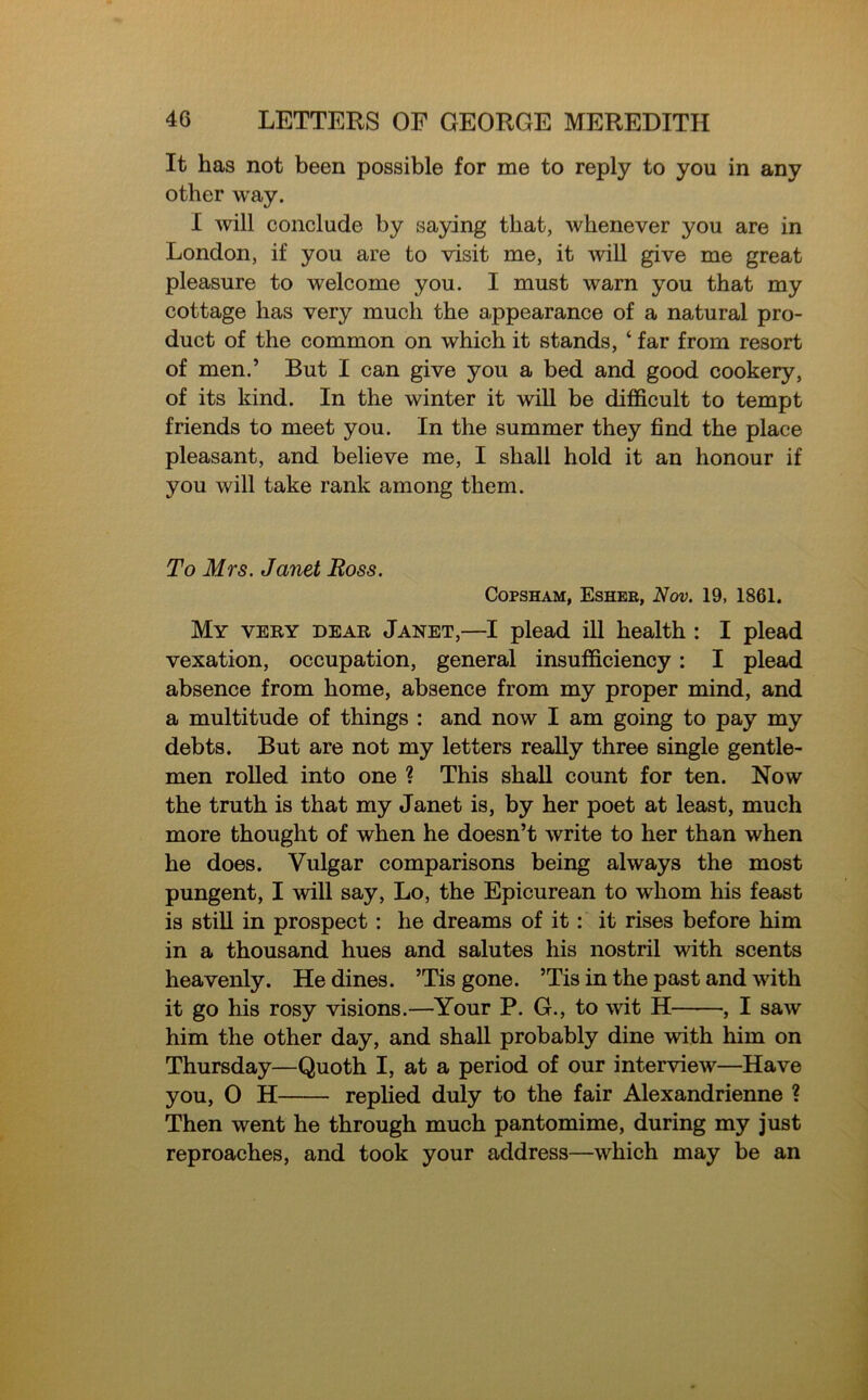 It has not been possible for me to reply to you in any other way. I will conclude by saying that, whenever you are in London, if you are to visit me, it will give me great pleasure to welcome you. I must warn you that my cottage has very much the appearance of a natural pro- duct of the common on which it stands, ‘ far from resort of men.’ But I can give you a bed and good cookery, of its kind. In the winter it will be difficult to tempt friends to meet you. In the summer they find the place pleasant, and believe me, I shall hold it an honour if you will take rank among them. To Mrs. Janet Boss. Copsham, Esher, Nov. 19, 1861. My very dear Janet,—I plead ill health : I plead vexation, occupation, general insufficiency: I plead absence from home, absence from my proper mind, and a multitude of things : and now I am going to pay my debts. But are not my letters really three single gentle- men rolled into one ? This shall count for ten. Now the truth is that my Janet is, by her poet at least, much more thought of when he doesn’t write to her than when he does. Vulgar comparisons being always the most pungent, I will say, Lo, the Epicurean to whom his feast is still in prospect: he dreams of it: it rises before him in a thousand hues and salutes his nostril with scents heavenly. He dines. ’Tis gone. ’Tis in the past and with it go his rosy visions.—Your P. G., to wit H , I saw him the other day, and shall probably dine with him on Thursday—Quoth I, at a period of our interview—Have you, 0 H replied duly to the fair Alexandrienne ? Then went he through much pantomime, during my just reproaches, and took your address—which may be an