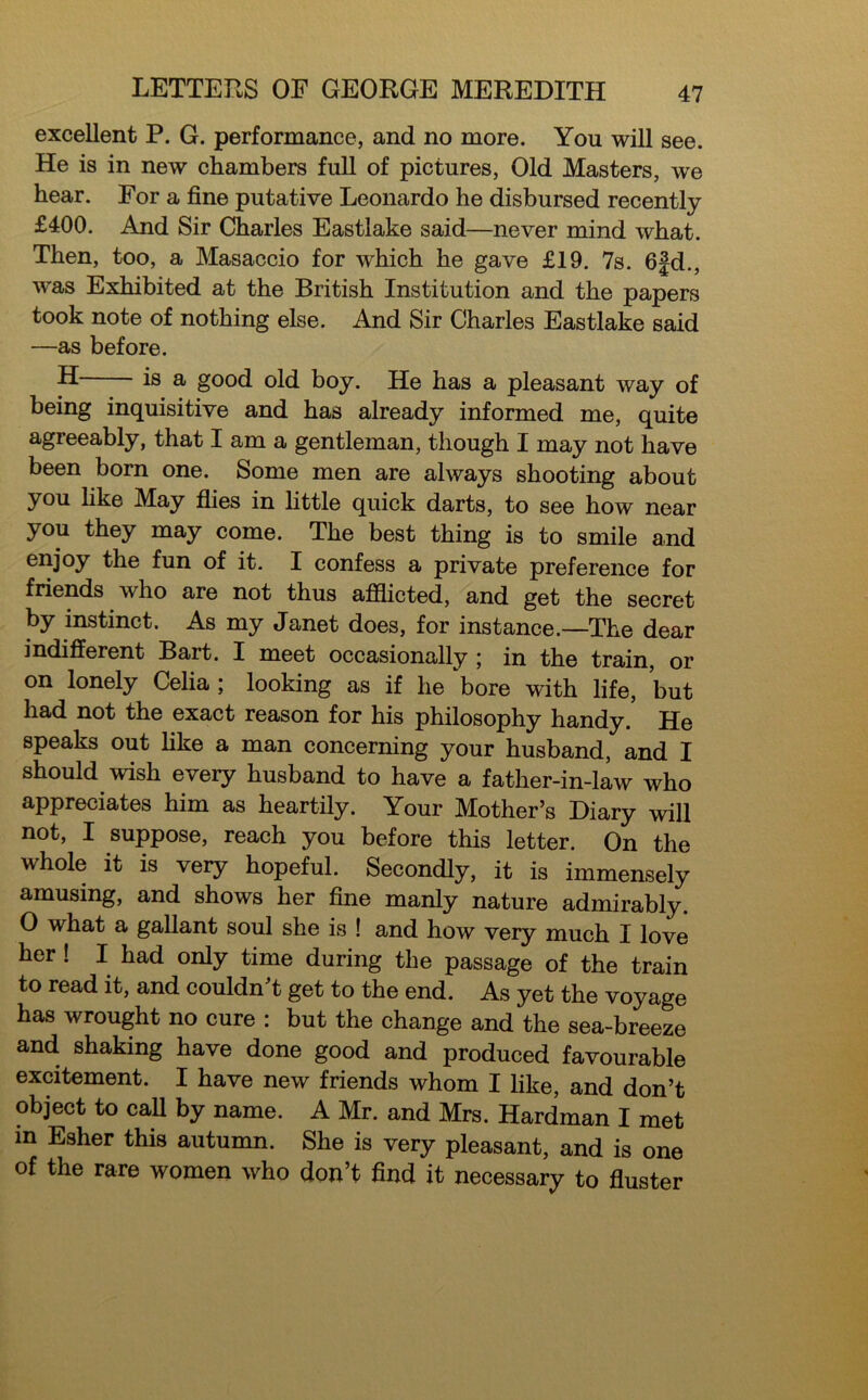 excellent P. G. performance, and no more. You will see. He is in new chambers full of pictures, Old Masters, we hear. For a fine putative Leonardo he disbursed recently £400. And Sir Charles Eastlake said—never mind what. Then, too, a Masaccio for which he gave £19. 7s. 6|d., w^as Exhibited at the British Institution and the papers took note of nothing else. And Sir Charles Eastlake said —as before. H is a good old boy. He has a pleasant way of being inquisitive and has already informed me, quite agreeably, that I am a gentleman, though I may not have been born one. Some men are always shooting about you like May flies in little quick darts, to see how near you they may come. The best thing is to smile and enjoy the fun of it. I confess a private preference for friends who are not thus afflicted, and get the secret by instinct. As my Janet does, for instance.—The dear indifferent Bart. I meet occasionally ; in the train, or on lonely Celia ; looking as if he bore with life, but had not the exact reason for his philosophy handy. He speaks out like a man concerning your husband, and I should wish every husband to have a father-in-law who appreciates him as heartily. Your Mother’s Diary will not, I suppose, reach you before this letter. On the whole it is very hopeful. Secondly, it is immensely amusing, and shows her fine manly nature admirably. O what a gallant soul she is ! and how very much I love her ! I had only time during the passage of the train to read it, and couldn’t get to the end. As yet the voyage has wrought no cure : but the change and the sea-breeze and shaking have done good and produced favourable excitement. I have new friends whom I like, and don’t object to caff by name. A Mr. and Mrs. Hardman I met m Esher this autumn. She is very pleasant, and is one of the rare women who don’t find it necessary to fluster