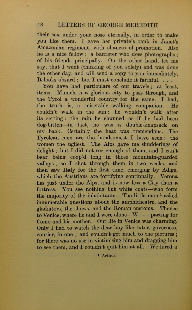 their sex under your nose eternally, in order to make you like them. I gave her private’s rank in Janet’s Amazonian regiment, with chances of promotion. Also he is a nice fellow : a barrister who does photographs ; of his friends principally. On the other hand, let me say, that I went (thinking of you solely) and was done the other day, and will send a copy to you immediately. It looks absurd ; but I must conclude it faithful. . . . You have had particulars of our travels ; at least, items. Munich is a glorious city to pass through, and the Tyrol a wonderful country for the same. I had, the truth is, a miserable walking companion. He couldn’t walk in the sun: he wouldn’t walk after its setting : the rain he shunned as if he had been dog-bitten—in fact, he was a double-knapsack on my back. Certainly the heat was tremendous. The Tyrolean men are the handsomest I have seen : the women the ugliest. The Alps gave me shudderings of delight; but I did not see enough of them, and I can’t bear being coop’d long in those mountain-guarded valleys ; so I shot through them in two weeks, and then saw Italy for the first time, emerging by Adige, which the Austrians are fortifying continually. Verona lies just under the Alps, and is now less a City than a fortress. You see nothing but white coats—who form the majority of the inhabitants. The little man 1 asked innumerable questions about the amphitheatre, and the gladiators, the shows, and the Roman customs. Thence to Venice, where he and I were alone—W parting for Como and his mother. Our fife in Venice was charming. Only I had to watch the dear boy like tutor, governess, courier, in one ; and couldn’t get much to the pictures ; for there was no use in victimising him and dragging him to see them, and I couldn’t quit him at all. We hired a * Arthur.