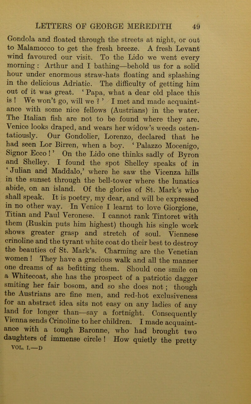 Gondola and floated through the streets at night, or out to Malamocco to get the fresh breeze. A fresh Levant wind favoured our visit. To the Lido we went every morning : Arthur and I bathing—behold us for a solid hour under enormous straw-hats floating and splashing in the delicious Adriatic. The difficulty of getting him out of it was great. ‘ Papa, what a dear old place this is ! We won’t go, will we ? ’ I met and made acquaint- ance with some nice fellows (Austrians) in the water. The Italian fish are not to be found where they are. Venice looks draped, and wears her widow’s weeds osten- tatiously. Our Gondolier, Lorenzo, declared that he had seen Lor Birren, when a boy. ‘ Palazzo Mocenigo, Signor Ecco ! ’ On the Lido one thinks sadly of Byron and Shelley. I found the spot Shelley speaks of in Julian and Maddalo,’ where he saw the Vicenza hills in the sunset through the bell-tower where the lunatics abide, on an island. Of the glories of St. Mark’s who shall speak. It is poetry, my dear, and will be expressed in no other way. In Venice I learnt to love Giorgione, Titian and Paul Veronese. I cannot rank Tintoret with them (Ruskin puts him highest) though his single work shows greater grasp and stretch of soul. Viennese crinoline and the tyrant white coat do their best to destroy the beauties of St. Mark’s. Charming are the Venetian women ! They have a gracious walk and all the manner one dreams of as befitting them. Should one smile on a Whitecoat, she has the prospect of a patriotic dagger smiting her fair bosom, and so she does not \ though the Austrians are fine men, and red-hot exclusiveness for an abstract idea sits not easy on any ladies of any land for longer than—say a fortnight. Consequently Vienna sends Crinoline to her children. I made acquaint- ance with a tough Baronne, who had brought two daughters of immense circle ! How quietly the pretty VOL. i.—d