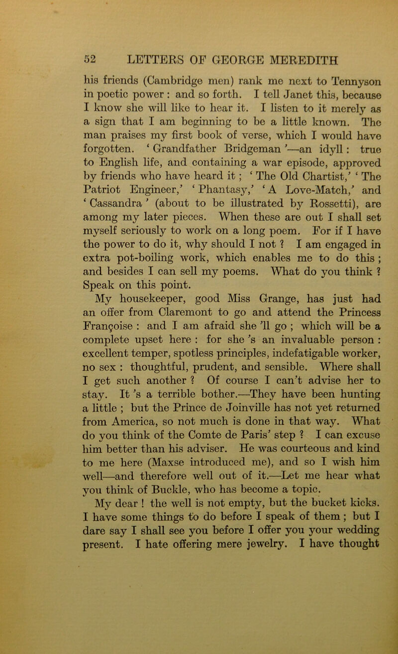 his friends (Cambridge men) rank me next to Tennyson in poetic power : and so forth. I tell Janet this, because I know she will like to hear it. I listen to it merely as a sign that I am beginning to be a little known. The man praises my first book of verse, which I would have forgotten. ‘ Grandfather Bridgeman '—an idyll: true to English life, and containing a war episode, approved by friends who have heard it; c The Old Chartist/ ‘ The Patriot Engineer/ ‘ Phantasy/ ‘ A Love-Match/ and ‘ Cassandra * (about to be illustrated by Rossetti), are among my later pieces. When these are out I shall set myself seriously to work on a long poem. For if I have the power to do it, why should I not ? I am engaged in extra pot-boiling work, which enables me to do this ; and besides I can sell my poems. What do you think ? Speak on this point. My housekeeper, good Miss Grange, has just had an offer from Claremont to go and attend the Princess Frangoise : and I am afraid she 'll go ; which will be a complete upset here : for she's an invaluable person : excellent temper, spotless principles, indefatigable worker, no sex : thoughtful, prudent, and sensible. Where shall I get such another % Of course I can't advise her to stay. It's a terrible bother.—They have been hunting a little ; but the Prince de Joinville has not yet returned from America, so not much is done in that way. What do you think of the Comte de Paris' step ? I can excuse him better than his adviser. He was courteous and kind to me here (Maxse introduced me), and so I wish him well—and therefore well out of it.—Let me hear what you think of Buckle, who has become a topic. My dear ! the well is not empty, but the bucket kicks. I have some things to do before I speak of them; but I dare say I shall see you before I offer you your wedding present. I hate offering mere jewelry. I have thought