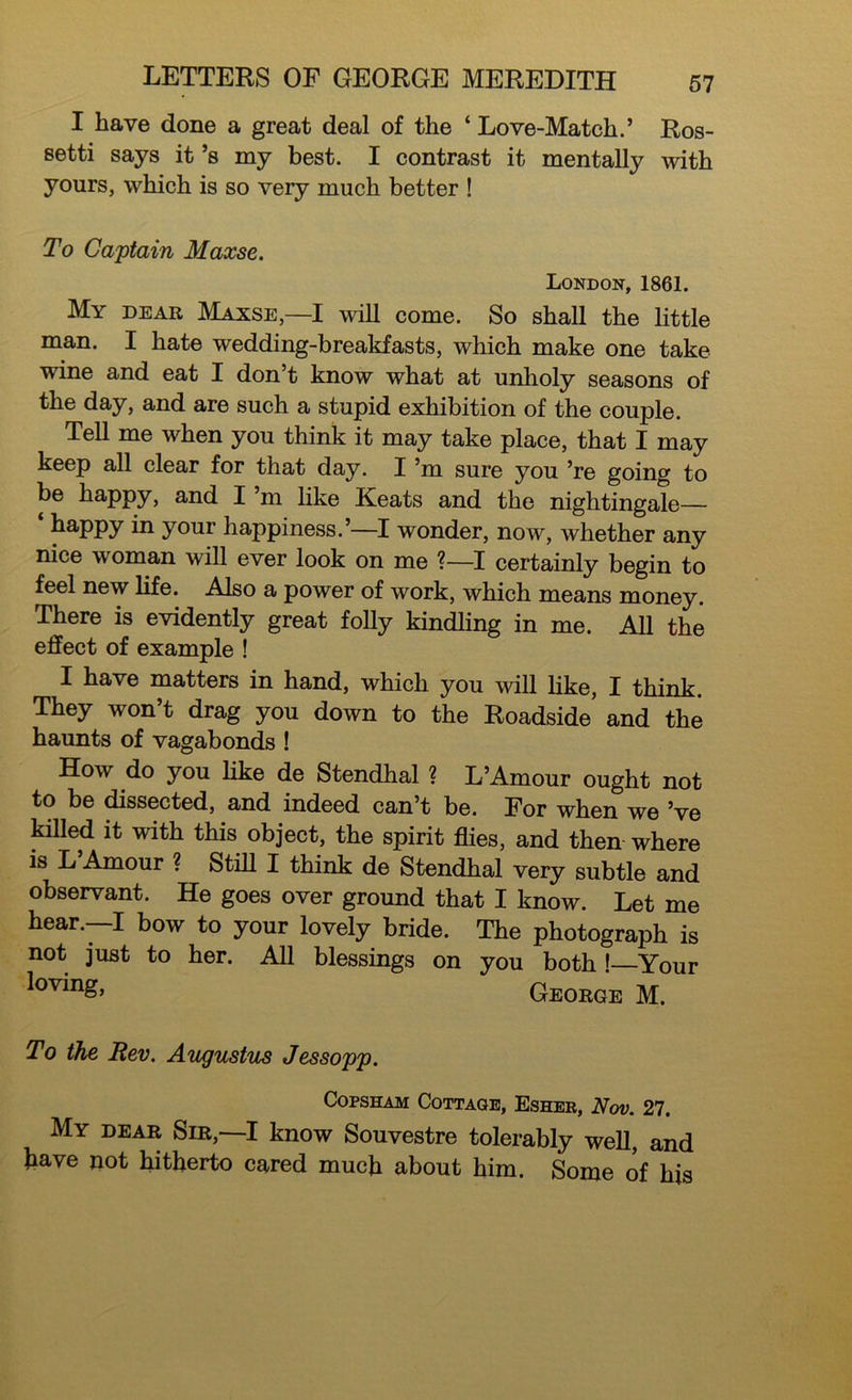 I have done a great deal of the ‘ Love-Match.’ Ros- setti says it’s my best. I contrast it mentally with yours, which is so very much better ! To Captain Maxse. London, 1861. My dear Maxse,—I will come. So shall the little man. I hate wedding-breakfasts, which make one take wine and eat I don’t know what at unholy seasons of the day, and are such a stupid exhibition of the couple. Tell me when you think it may take place, that I may keep all clear for that day. I’m sure you ’re going to be happy, and I’m like Keats and the nightingale— ‘ happy in your happiness.’—I wonder, now, whether any nice woman will ever look on me ?—I certainly begin to feel new life. Also a power of work, which means money. There is evidently great folly kindling in me. All the effect of example ! I have matters in hand, which you will like, I think. They won’t drag you down to the Roadside and the haunts of vagabonds ! How do you like de Stendhal ? L’Amour ought not to be dissected, and indeed can’t be. For when we’ve killed it with this object, the spirit flies, and then where is L’Amour ? Stiff I think de Stendhal very subtle and observant. He goes over ground that I know. Let me hear.—I bow to your lovely bride. The photograph is not just to her. All blessings on you both ! Your loving, George M. To the Rev. Augustus Jessopp. Copsham Cottage, Esher, Nov. 27. My dear Sir,—I know Souvestre tolerably well, and have not hitherto cared much about him. Some of his