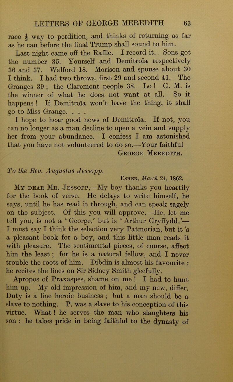 race J way to perdition, and thinks of returning as far as he can before the final Trump shall sound to him. Last night came off the Raffle. I record it. Sons got the number 35. Yourself and Demitroia respectively 36 and 37. Walford 18. Morison and spouse about 30 I think. I had two throws, first 29 and second 41. The Granges 39 ; the Claremont people 38. Lo ! G. M. is the winner of what he does not want at all. So it happens ! If Demitroia won't have the thing, it shall go to Miss Grange. . . . I hope to hear good news of Demitroia. If not, you can no longer as a man decline to open a vein and supply her from jmur abundance. I confess I am astonished that you have not volunteered to do so.—Your faithful George Meredith. To the Rev. Augustus Jessopp. Esher, March 24, 1862. My dear Mr. Jessopp,—My boy thanks you heartily for the book of verse. He delays to write himself, he says, until he has read it through, and can speak sagely on the subject. Of this you will approve.—He, let me tell you, is not a ‘ George,' but is ‘ Arthur Gryffydd.'— I must say I think the selection very Patmorian, but it's a pleasant book for a boy, and this little man reads it with pleasure. The sentimental pieces, of course, affect him the least; for he is a natural fellow, and I never trouble the roots of him. Dibdin is almost his favourite : he recites the lines on Sir Sidney Smith gleefully. Apropos of Praxaspes, shame on me ! I had to hunt him up. My old impression of him, and my new, differ. Duty is a fine heroic business ; but a man should be a slave to nothing. P. was a slave to his conception of this virtue. What! he serves the man who slaughters his son : he takes pride in being faithful to the dynasty of