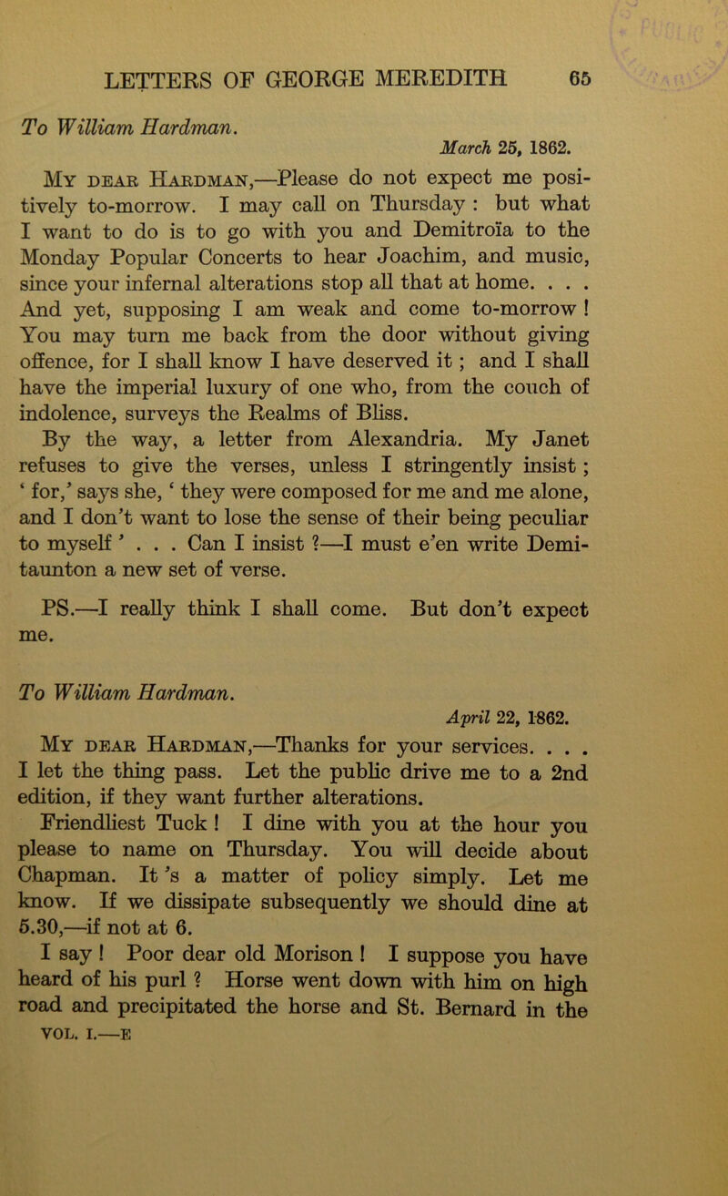 To William Hardman. March 25, 1862. My dear Hardman,—Please do not expect me posi- tively to-morrow. I may call on Thursday : but what I want to do is to go with you and Demitroia to the Monday Popular Concerts to hear Joachim, and music, since your infernal alterations stop all that at home. . . . And yet, supposing I am weak and come to-morrow ! You may turn me back from the door without giving offence, for I shall know I have deserved it; and I shall have the imperial luxury of one who, from the couch of indolence, surveys the Realms of Bliss. By the way, a letter from Alexandria. My Janet refuses to give the verses, unless I stringently insist; ‘ for/ says she, ‘ they were composed for me and me alone, and I don’t want to lose the sense of their being peculiar to myself ’ . . . Can I insist ?—I must e’en write Demi- taunton a new set of verse. PS.—I really think I shall come. But don’t expect me. To William Hardman. April 22, 1862. My dear Hardman,—Thanks for your services. . . . I let the thing pass. Let the public drive me to a 2nd edition, if they want further alterations. Friendliest Tuck ! I dine with you at the hour you please to name on Thursday. You will decide about Chapman. It’s a matter of policy simply. Let me know. If we dissipate subsequently we should dine at 5.30,—if not at 6. I say ! Poor dear old Morison ! I suppose you have heard of his purl ? Horse went down with him on high road and precipitated the horse and St. Bernard in the VOL. i.—e
