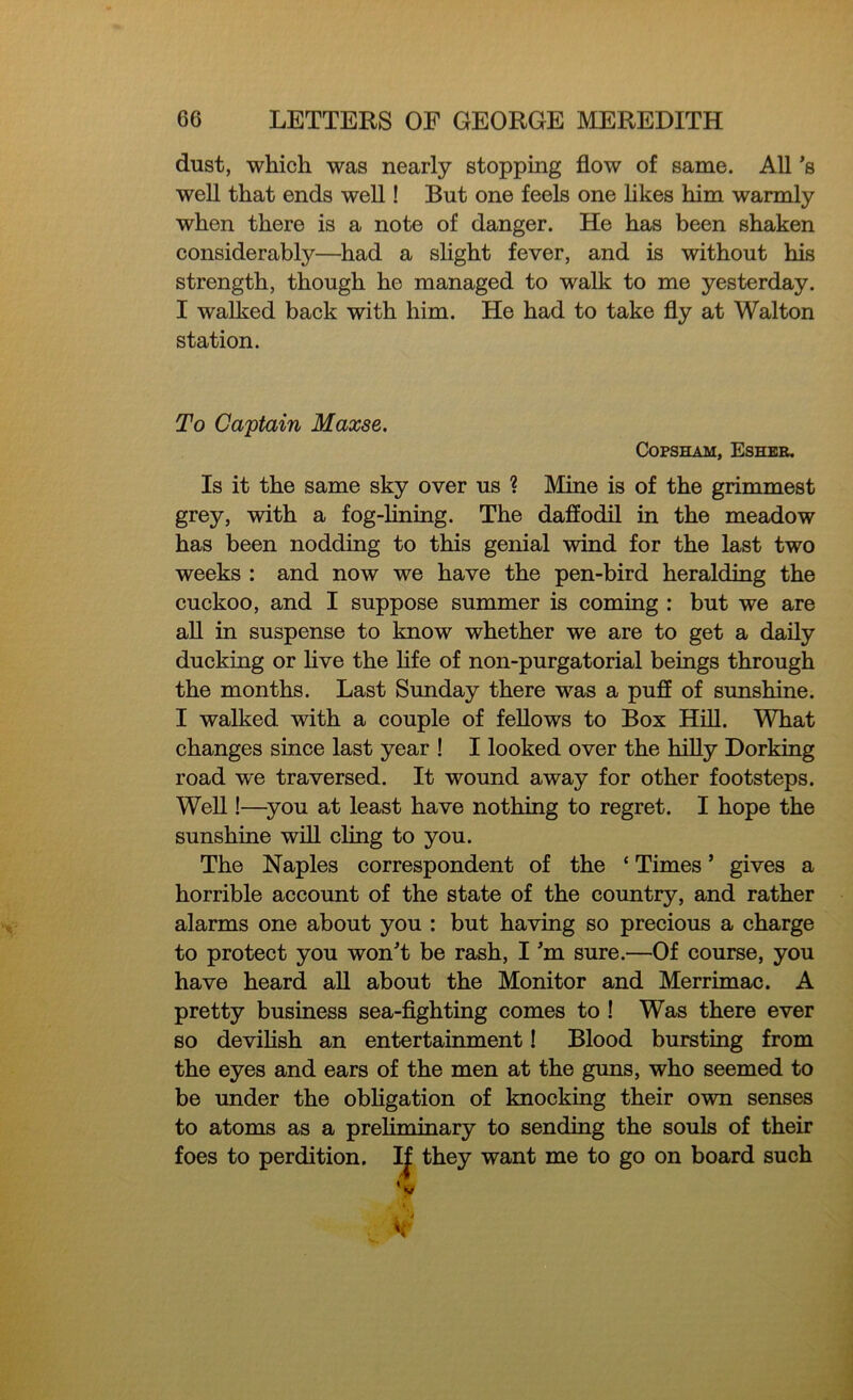 dust, which was nearly stopping flow of same. All's well that ends well! But one feels one likes him warmly when there is a note of danger. He has been shaken considerably—had a slight fever, and is without his strength, though he managed to walk to me yesterday. I walked back with him. He had to take fly at Walton station. To Captain Maxse. Copsham, Esher. Is it the same sky over us ? Mine is of the grimmest grey, with a fog-lining. The daffodil in the meadow has been nodding to this genial wind for the last two weeks : and now we have the pen-bird heralding the cuckoo, and I suppose summer is coming : but we are all in suspense to know whether we are to get a daily ducking or live the life of non-purgatorial beings through the months. Last Sunday there was a puff of sunshine. I walked with a couple of fellows to Box Hill. What changes since last year ! I looked over the hilly Dorking road we traversed. It wound away for other footsteps. Well!—you at least have nothing to regret. I hope the sunshine will cling to you. The Naples correspondent of the ‘ Times ’ gives a horrible account of the state of the country, and rather alarms one about you : but having so precious a charge to protect you won't be rash, I’m sure.—Of course, you have heard all about the Monitor and Merrimac. A pretty business sea-fighting comes to ! Was there ever so devilish an entertainment! Blood bursting from the eyes and ears of the men at the guns, who seemed to be under the obligation of knocking their own senses to atoms as a prehminary to sending the souls of their foes to perdition. If they want me to go on board such