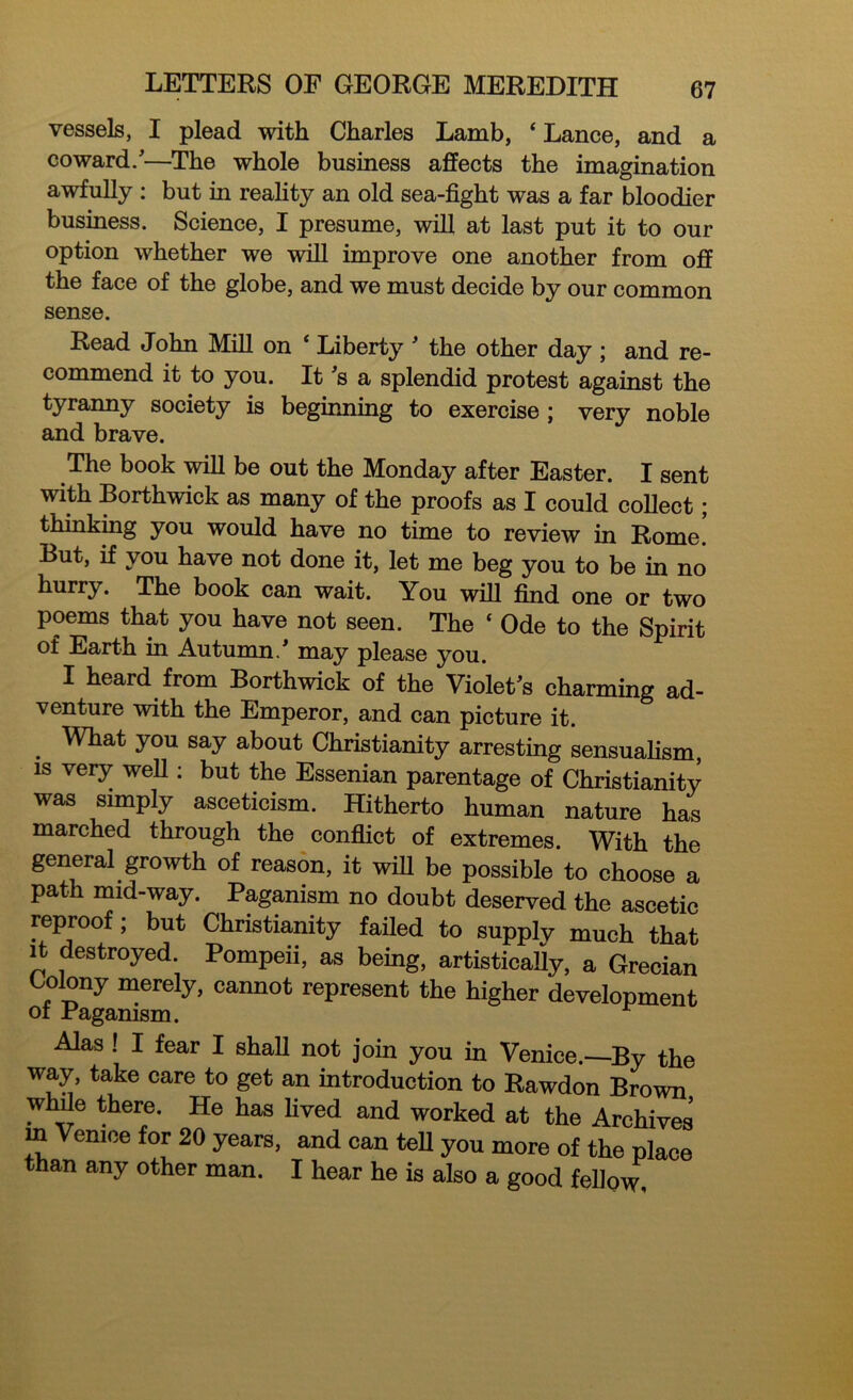 vessels, I plead with Charles Lamb, ‘ Lance, and a coward/—The whole business affects the imagination awfully : but in reality an old sea-fight was a far bloodier business. Science, I presume, will at last put it to our option whether we will improve one another from off the face of the globe, and we must decide by our common sense. Read John Mill on * Liberty ' the other day ; and re- commend it to you. It's a splendid protest against the tyranny society is beginning to exercise ; very noble and brave. The book will be out the Monday after Easter. I sent with Borthwick as many of the proofs as I could collect; thinking you would have no time to review in Rome! But, if you have not done it, let me beg you to be in no hurry. The book can wait. You will find one or two poems that you have not seen. The ‘ Ode to the Spirit of Earth in Autumn/ may please you. I heard from Borthwick of the Violet's charming ad- venture with the Emperor, and can picture it. . Wtat y°u say about Christianity arresting sensualism, is very well: but the Essenian parentage of Christianity was simply asceticism. Hitherto human nature has marched through the conflict of extremes. With the general growth of reason, it wifi be possible to choose a path mid-way. Paganism no doubt deserved the ascetic reproof; but Christianity failed to supply much that it destroyed. Pompeii, as being, artistically, a Grecian Colony merely, cannot represent the higher development of Paganism. Alas! I fear I shall not join you in Venice.—By the way, take care to get an introduction to Rawdon Brown while there. He has lived and worked at the Archives in Venice for 20 years, and can tell you more of the place than any other man. I hear he is also a good fellow.