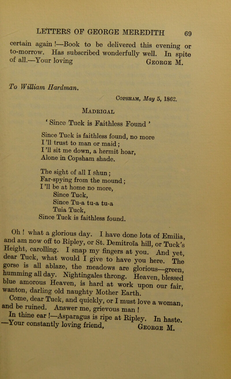 certain again !—Book to be delivered this evening or to-morrow. Has subscribed wonderfully well. In spite of all. Your loving George M. To William Hardman. Copsham, May 5, 18G2. Madrigal ‘ Since Tuck is Faithless Found * Since Tuck is faithless found, no more I ’ll trust to man or maid; I ’ll sit me down, a hermit hoar, Alone in Copsham shade. The sight of all I shun; Far-spying from the mound; I ’ll be at home no more, Since Tuck, Since Tu-a tu-a tu-a Tuia Tuck, Since Tuck is faithless found. Oh . what a glorious day. I have done lots of Emilia and am now off to Ripley, or St. Demitroia hill, or Tuck’s Height, carolling. I snap my fingers at you. And yet dear Tuck, what would I give to have you here. The gorse is all ablaze, the meadows are glorious—green humming all day. Nightingales throng. Heaven, blessed blue amorous Heaven, is hard at work upon our fair wanton, darling old naughty Mother Earth. Come, dear Tuck, and quickly, or I must love a woman and be ruined. Answer me, grievous man ! In thine ear!—Asparagus is ripe at Ripley. In haste Your constantly loving friend, George M.