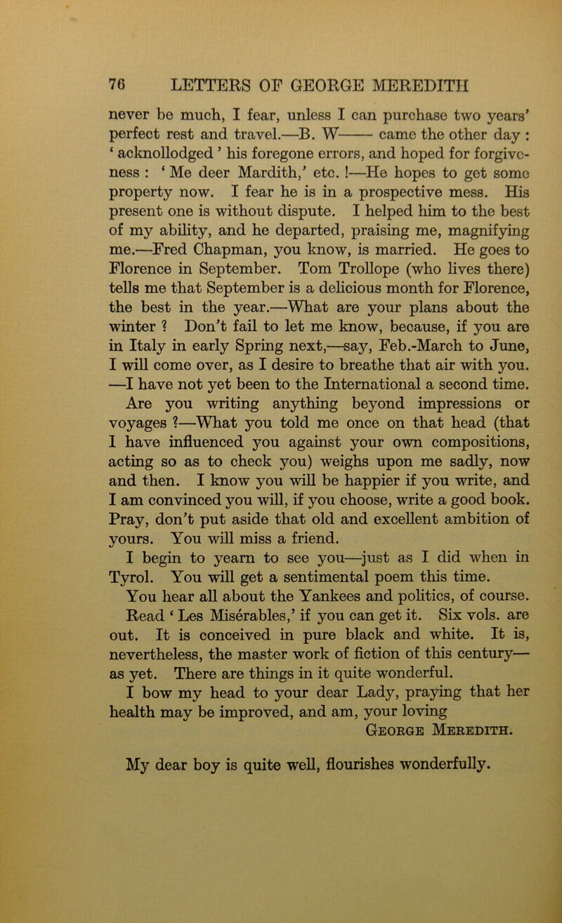 never be much, I fear, unless I can purchase two years' perfect rest and travel.—B. W came the other day : * acknollodged ’ his foregone errors, and hoped for forgive- ness : * Me deer Mardith,' etc. !—He hopes to get some property now. I fear he is in a prospective mess. His present one is without dispute. I helped him to the best of my ability, and he departed, praising me, magnifying me.—Fred Chapman, you know, is married. He goes to Florence in September. Tom Trollope (who lives there) tells me that September is a delicious month for Florence, the best in the year.—What are your plans about the winter ? Don't fail to let me know, because, if you are in Italy in early Spring next,—say, Feb.-March to June, I will come over, as I desire to breathe that air with you. —I have not yet been to the International a second time. Are you writing anything beyond impressions or voyages ?—What jmu told me once on that head (that I have influenced you against your own compositions, acting so as to check you) weighs upon me sadly, now and then. I know you will be happier if you write, and I am convinced you will, if you choose, write a good book. Pray, don't put aside that old and excellent ambition of yours. You will miss a friend. I begin to yearn to see you—just as I did when in Tyrol. You will get a sentimental poem this time. You hear all about the Yankees and politics, of course. Read ‘ Les Miserables,’ if you can get it. Six vols. are out. It is conceived in pure black and white. It is, nevertheless, the master work of fiction of this century— as yet. There are things in it quite wonderful. I bow my head to your dear Lady, praying that her health may be improved, and am, your loving George Meredith. My dear boy is quite well, flourishes wonderfully.