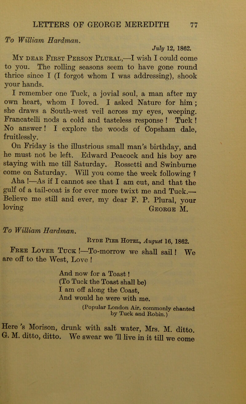 To William Hardman. July 12, 1862. My dear First Person Plural,—I wish I could come to you. The rolling seasons seem to have gone round thrice since I (I forgot whom I was addressing), shook your hands. I remember one Tuck, a jovial soul, a man after my own heart, whom I loved. I asked Nature for him ; she draws a South-west veil across my eyes, weeping. Francatelh nods a cold and tasteless response ! Tuck ! No answer! I explore the woods of Copsham dale, fruitlessly. On Friday is the illustrious small man's birthday, and he must not be left. Edward Peacock and his boy are staying with me till Saturday. Rossetti and Swinburne come on Saturday. Will you come the week following ? Aha !—-As if I camiot see that I am cut, and that the gulf of a tail-coat is for ever more twixt me and Tuck.— Believe me still and ever, my dear F. P. Plural, your loving George M. To William Hardman. Ryde Pier Hotel, August 16, 1862. Free Lover Tuck !—To-morrow we shall sail! We are off to the West, Love ! And now for a Toast! (To Tuck the Toast shall be) I am off along the Coast, And would he were with me. (Popular London Air, commonly chanted by Tuck and Robin.) Here's Morison, drunk with salt water, Mrs. M. ditto. G. M. ditto, ditto. We swear we 'll live in it till we come