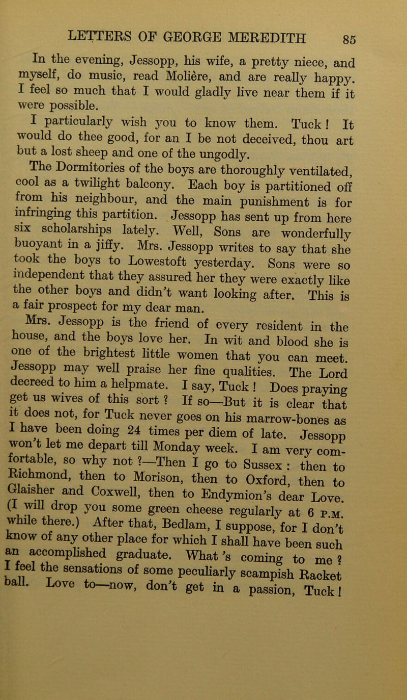 In the evening, Jessopp, his wife, a pretty niece, and myself, do music, read Moliere, and are really happy. I feel so much that I would gladly live near them if it were possible. I particularly wish you to know them. Tuck ! It would do thee good, for an I be not deceived, thou art but a lost sheep and one of the ungodly. The Dormitories of the boys are thoroughly ventilated, cool as a twilight balcony. Each boy is partitioned off from his neighbour, and the main punishment is for infringing this partition. Jessopp has sent up from here six scholarships lately. Well, Sons are wonderfully buoyant in a jiffy. Mrs. Jessopp writes to say that she took the boys to Lowestoft yesterday. Sons were so independent that they assured her they were exactly like the other boys and didn't want looking after. This is a fair prospect for my dear man. Mrs. Jessopp is the friend of every resident in the house, and the boys love her. In wit and blood she is one of the brightest little women that you can meet. Jessopp may well praise her fine qualities. The Lord decreed to him a helpmate. I say, Tuck ! Does praying get us wives of this sort ? If so-But it is clear that it does not, for Tuck never goes on his marrow-bones as I have been doing 24 times per diem of late. Jessopp won t let me depart till Monday week. I am very com- fortable, so why not ?—Then I go to Sussex : then to Richmond, then to Morison, then to Oxford, then to Glaisher and Coxwell, then to Endymion's dear Love. (I will drop you some green cheese regularly at 6 p.m. while there.) After that, Bedlam, I suppose, for I don't know of any other place for which I shall have been such an accomplished graduate. What's coming to me? feel the sensations of some peculiarly scampish Racket ball. Love to—-now, don't get in a passion, Tuck!