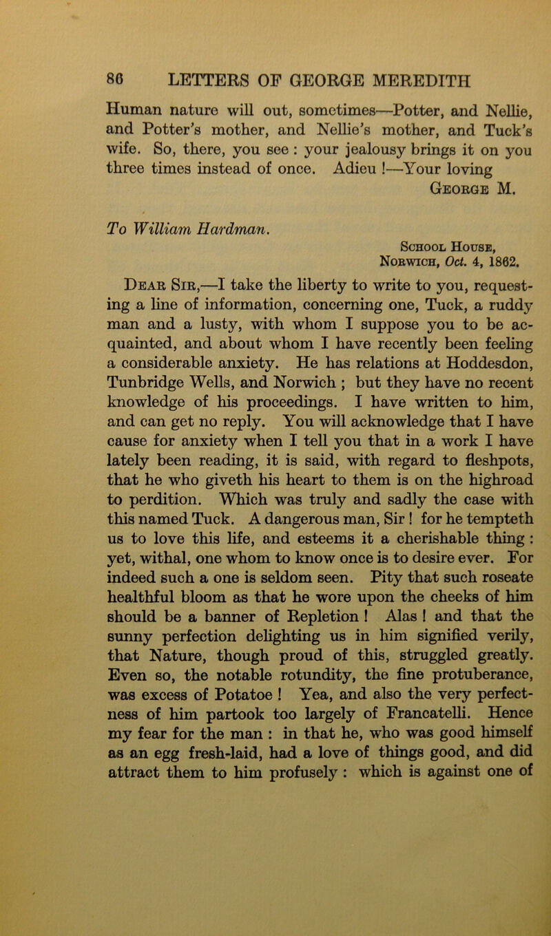 Human nature will out, sometimes—Potter, and Nellie, and Potter's mother, and Nellie’s mother, and Tuck’s wife. So, there, you see : your jealousy brings it on you three times instead of once. Adieu !—Your loving George M. To William Hardman. School House, Norwich, Oct. 4, 1862. Dear Sir,—I take the liberty to write to you, request- ing a line of information, concerning one, Tuck, a ruddy man and a lusty, with whom I suppose you to be ac- quainted, and about whom I have recently been feeling a considerable anxiety. He has relations at Hoddesdon, Tunbridge Wells, and Norwich ; but they have no recent knowledge of his proceedings. I have written to him, and can get no reply. You will acknowledge that I have cause for anxiety when I tell you that in a work I have lately been reading, it is said, with regard to fleshpots, that he who giveth his heart to them is on the highroad to perdition. Which was truly and sadly the case with this named Tuck. A dangerous man, Sir ! for he tempteth us to love this life, and esteems it a cherishable thing : yet, withal, one whom to know once is to desire ever. For indeed such a one is seldom seen. Pity that such roseate healthful bloom as that he wore upon the cheeks of him should be a banner of Repletion ! Alas ! and that the sunny perfection delighting us in him signified verily, that Nature, though proud of this, struggled greatly. Even so, the notable rotundity, the fine protuberance, was excess of Potatoe ! Yea, and also the very perfect- ness of him partook too largely of Francatelli. Hence my fear for the man : in that he, wdio was good himself as an egg fresh-laid, had a love of things good, and did attract them to him profusely : which is against one of