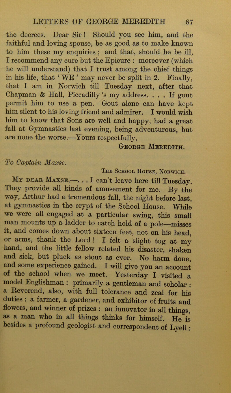 the decrees. Dear Sir ! Should you see him, and the faithful and loving spouse, be as good as to make known to him these my enquiries ; and that, should he be ill, I recommend any cure but the Epicure : moreover (which he will understand) that I trust among the chief things in his life, that ‘ WE ' may never be split in 2. Finally, that I am in Norwich till Tuesday next, after that Chapman & Hall, Piccadilly's my address. ... If gout permit him to use a pen. Gout alone can have kept him silent to his loving friend and admirer. I would wish him to know that Sons are well and happy, had a great fall at Gymnastics last evening, being adventurous, but are none the worse.—Yours respectfully, George Meredith. To Captain Maxse. The School House, Norwich. My dear Maxse,—. . . I can't leave here till Tuesday. They provide all kinds of amusement for me. By the way, Arthur had a tremendous fall, the night before last, at gymnastics in the crypt of the School House. While we were all engaged at a particular swing, this small man mounts up a ladder to catch hold of a pole—misses it, and comes down about sixteen feet, not on his head, or arms, thank the Lord ! I felt a slight tug at my hand, and the little fellow related his disaster, shaken and sick, but pluck as stout as ever. No harm done, and some experience gained. I will give you an account of the school when we meet. Yesterday I visited a model Englishman : primarily a gentleman and scholar : a Reverend, also, with full tolerance and zeal for his duties : a farmer, a gardener, and exhibitor of fruits and flowers, and winner of prizes : an innovator in all things, as a man who in all things thinks for himself. He is besides a profound geologist and correspondent of Lyell: