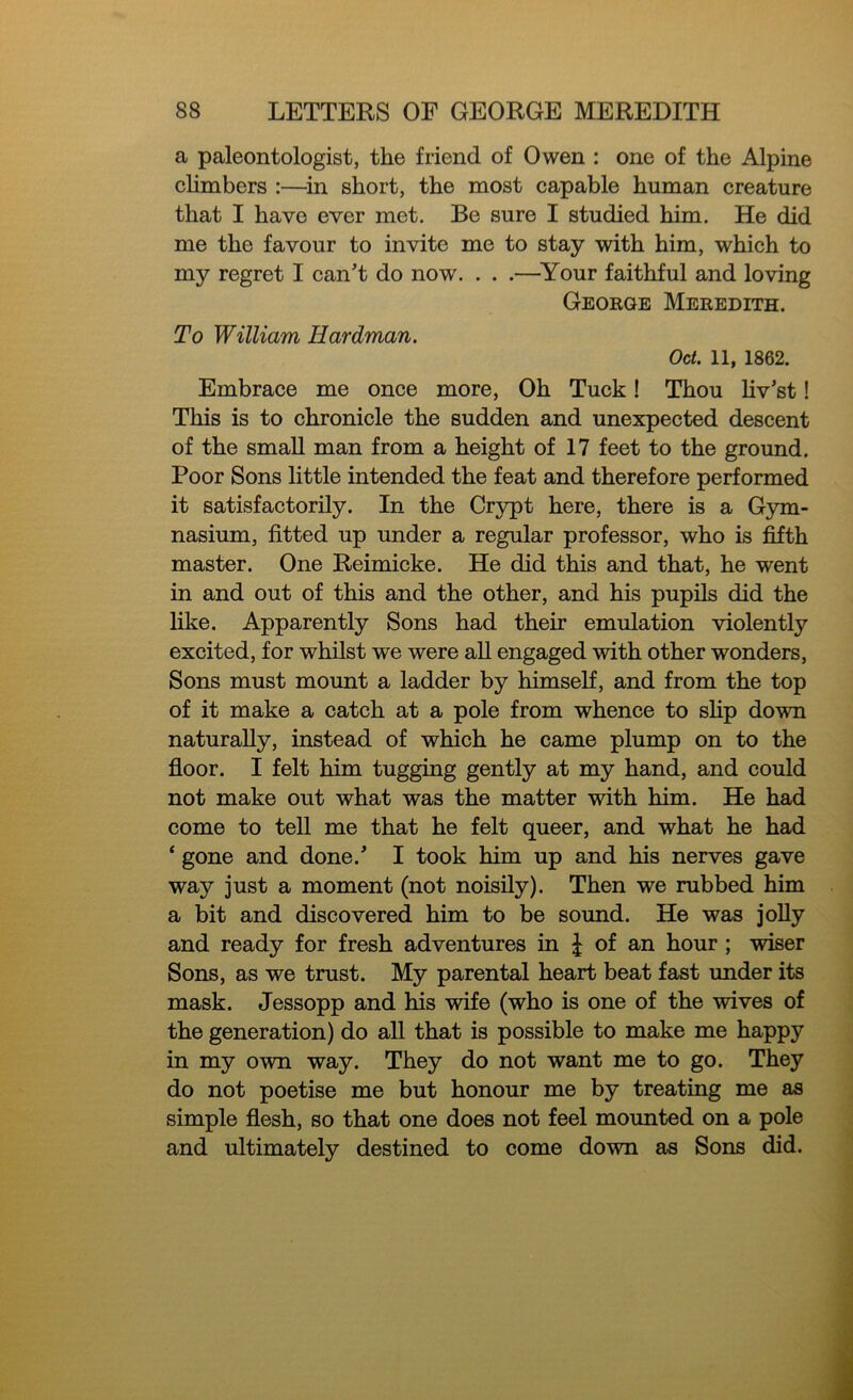 a paleontologist, the friend of Owen : one of the Alpine climbers :—in short, the most capable human creature that I have ever met. Be sure I studied him. He did me the favour to invite me to stay with him, which to my regret I can’t do now. . . .—Your faithful and loving George Meredith. To William Hardman. Oct. 11, 1862. Embrace me once more, Oh Tuck! Thou liv’st! This is to chronicle the sudden and unexpected descent of the small man from a height of 17 feet to the ground. Poor Sons little intended the feat and therefore performed it satisfactorily. In the Crypt here, there is a Gym- nasium, fitted up under a regular professor, who is fifth master. One Reimicke. He did this and that, he went in and out of this and the other, and his pupils did the like. Apparently Sons had their emulation violently excited, for whilst we were all engaged with other wonders, Sons must mount a ladder by himself, and from the top of it make a catch at a pole from whence to slip down naturally, instead of which he came plump on to the floor. I felt him tugging gently at my hand, and could not make out what was the matter with him. He had come to tell me that he felt queer, and what he had ‘ gone and done.’ I took him up and his nerves gave way just a moment (not noisily). Then we rubbed him a bit and discovered him to be sound. He was jolly and ready for fresh adventures in | of an hour ; wiser Sons, as we trust. My parental heart beat fast under its mask. Jessopp and his wife (who is one of the wives of the generation) do all that is possible to make me happy in my own way. They do not want me to go. They do not poetise me but honour me by treating me as simple flesh, so that one does not feel mounted on a pole and ultimately destined to come down as Sons did.