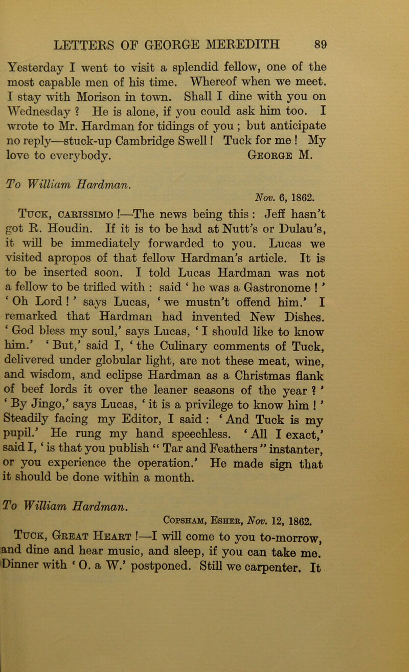 Yesterday I went to visit a splendid fellow, one of the most capable men of his time. Whereof when we meet. I stay with Morison in town. Shall I dine with you on Wednesday ? He is alone, if you could ask him too. I wrote to Mr. Hardman for tidings of you ; but anticipate no reply—stuck-up Cambridge Swell! Tuck for me ! My love to everybody. George M. To William Hardman. Nov. 6, 1862. Tuck, carissimo !—The news being this : Jeff hasn't got R. Houdin. If it is to be had at Nutt's or Dulau's, it will be immediately forwarded to you. Lucas we visited apropos of that fellow Hardman's article. It is to be inserted soon. I told Lucas Hardman was not a fellow to be trifled with : said ‘ he was a Gastronome ! ' ‘ Oh Lord ! ' says Lucas, ‘ we mustn't offend him.' I remarked that Hardman had invented New Dishes. * God bless my soul,' says Lucas, * I should like to know him.' * But,' said I, 4 the Culinary comments of Tuck, delivered under globular light, are not these meat, wine, and wisdom, and eclipse Hardman as a Christmas flank of beef lords it over the leaner seasons of the year ? * ‘ By Jingo,' says Lucas, ‘ it is a privilege to know him ! ' Steadily facing my Editor, I said : * And Tuck is my pupil.' He rung my hand speechless. ‘ All I exact,' said I, c is that you publish “ Tar and Feathers  instanter, or you experience the operation.' He made sign that it should be done within a month. To William Hardman. Copsham, Esher, Nov. 12, 1862. Tuck, Great Heart !—I will come to you to-morrow, and dine and hear music, and sleep, if you can take me. Dinner with * 0. a W.’ postponed. Still we carpenter. It