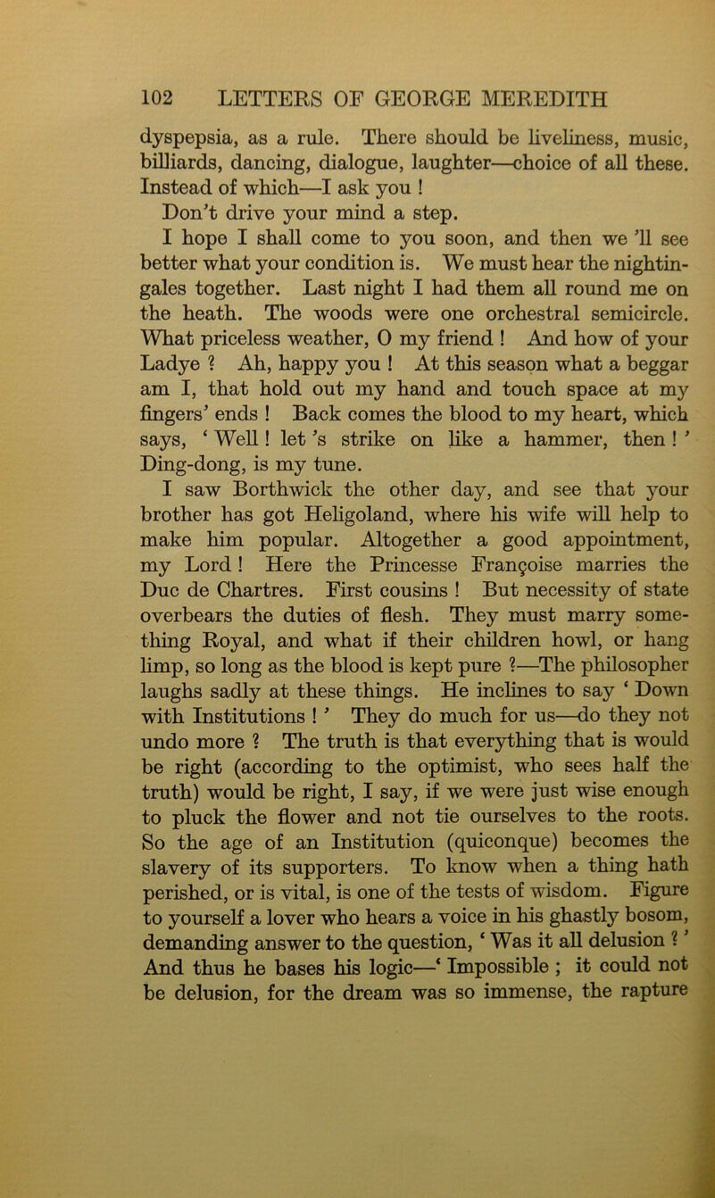 dyspepsia, as a rule. There should be liveliness, music, billiards, dancing, dialogue, laughter—choice of all these. Instead of which—I ask you ! Don't drive your mind a step. I hope I shall come to you soon, and then we 11 see better what your condition is. We must hear the nightin- gales together. Last night I had them all round me on the heath. The woods were one orchestral semicircle. What priceless weather, 0 my friend ! And how of your Ladye ? Ah, happy you ! At this season what a beggar am I, that hold out my hand and touch space at my fingers' ends ! Back comes the blood to my heart, which says, ‘ Well! let's strike on like a hammer, then ! ' Ding-dong, is my tune. I saw Borthwick the other day, and see that your brother has got Heligoland, where his wife will help to make him popular. Altogether a good appointment, my Lord ! Here the Princesse Fran£oise marries the Due de Chartres. First cousins ! But necessity of state overbears the duties of flesh. They must marry some- thing Royal, and what if their children howl, or hang limp, so long as the blood is kept pure ?—The philosopher laughs sadly at these things. He inclines to say * Down with Institutions ! ' They do much for us—do they not undo more ? The truth is that everything that is would be right (according to the optimist, who sees half the truth) would be right, I say, if we were just wise enough to pluck the flower and not tie ourselves to the roots. So the age of an Institution (quiconque) becomes the slavery of its supporters. To know when a thing hath perished, or is vital, is one of the tests of wisdom. Figure to yourself a lover who hears a voice in his ghastly bosom, demanding answer to the question, ‘ Was it all delusion ?' And thus he bases his logic—* Impossible ; it could not be delusion, for the dream was so immense, the rapture