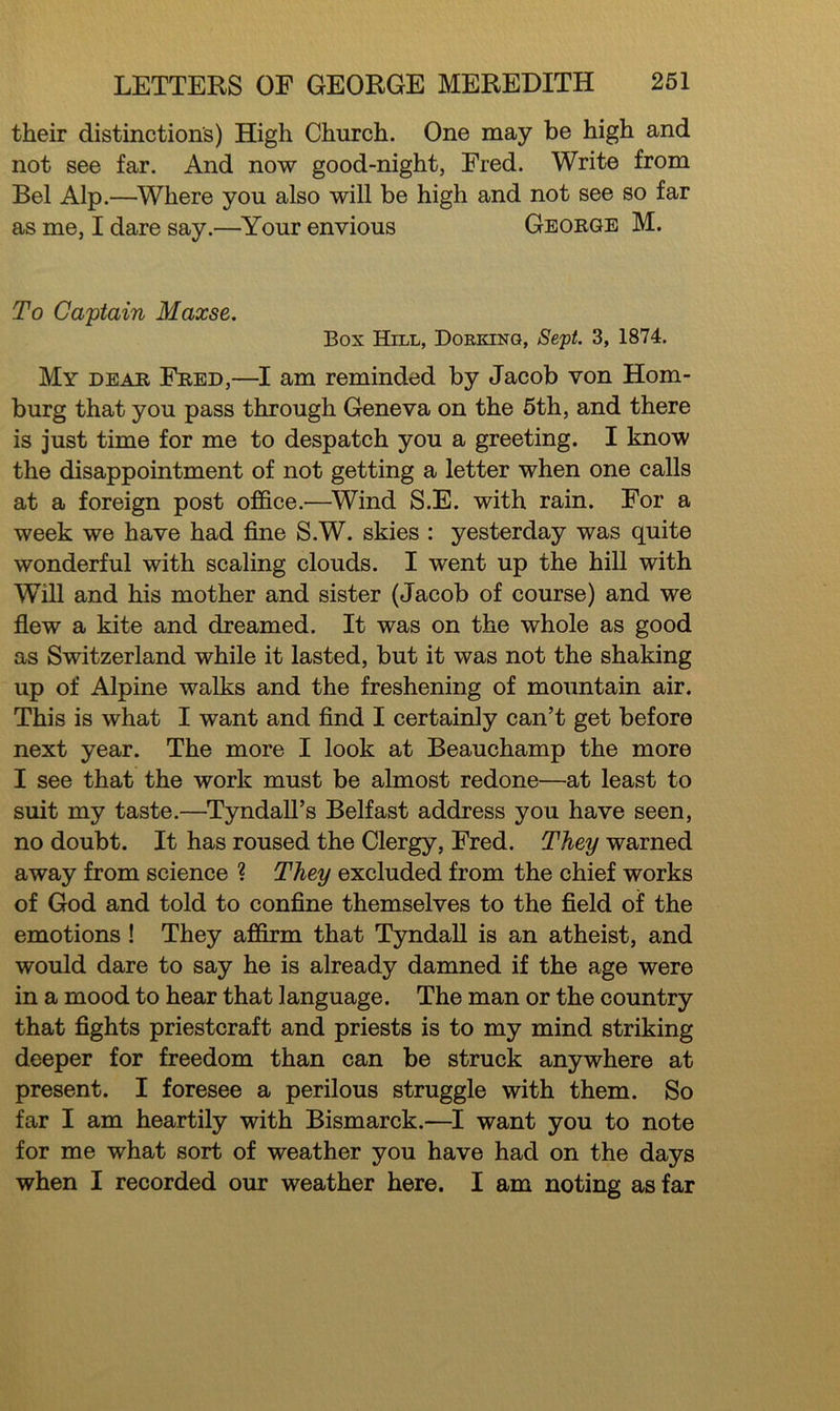 their distinctions) High Church. One may be high and not see far. And now good-night, Fred. Write from Bel Alp.—Where you also will be high and not see so far as me, I dare say.—Your envious George M. To Captain Maxse. Box Hill, Dorking, Sept. 3, 1874. My dear Fred,—I am reminded by Jacob von Hom- burg that you pass through Geneva on the 5th, and there is just time for me to despatch you a greeting. I know the disappointment of not getting a letter when one calls at a foreign post office.—Wind S.E. with rain. For a week we have had fine S.W. skies : yesterday was quite wonderful with scaling clouds. I went up the hill with Will and his mother and sister (Jacob of course) and we flew a kite and dreamed. It was on the whole as good as Switzerland while it lasted, but it was not the shaking up of Alpine walks and the freshening of mountain air. This is what I want and find I certainly can’t get before next year. The more I look at Beauchamp the more I see that the work must be almost redone—at least to suit my taste.—Tyndall’s Belfast address you have seen, no doubt. It has roused the Clergy, Fred. They warned away from science ? They excluded from the chief works of God and told to confine themselves to the field of the emotions ! They affirm that Tyndall is an atheist, and would dare to say he is already damned if the age were in a mood to hear that language. The man or the country that fights priestcraft and priests is to my mind striking deeper for freedom than can be struck anywhere at present. I foresee a perilous struggle with them. So far I am heartily with Bismarck.—I want you to note for me what sort of weather you have had on the days when I recorded our weather here. I am noting as far