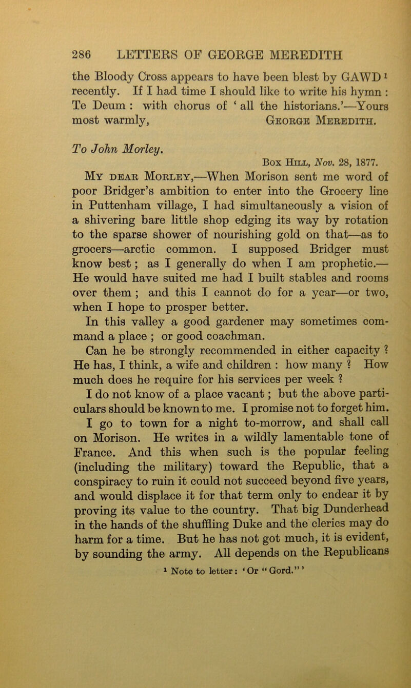 the Bloody Cross appears to have been blest by GAWD1 recently. If I had time I should like to write his hymn : Te Deum : with chorus of ‘ all the historians.’—Yours most warmly, George Meredith. To John Morley. Box Hill, Nov. 28, 1877. My dear Morley,—When Morison sent me word of poor Bridger’s ambition to enter into the Grocery line in Puttenham village, I had simultaneously a vision of a shivering bare little shop edging its way by rotation to the sparse shower of nourishing gold on that—as to grocers—arctic common. I supposed Bridger must know best; as I generally do when I am prophetic.— He would have suited me had I built stables and rooms over them ; and this I cannot do for a year—or two, when I hope to prosper better. In this valley a good gardener may sometimes com- mand a place ; or good coachman. Can he be strongly recommended in either capacity ? He has, I think, a wife and children : how many ? How much does he require for his services per week ? I do not know of a place vacant; but the above parti- culars should be known to me. I promise not to forget him. I go to town for a night to-morrow, and shall call on Morison. He writes in a wildly lamentable tone of France. And this when such is the popular feeling (including the military) toward the Republic, that a conspiracy to ruin it could not succeed beyond five years, and would displace it for that term only to endear it by proving its value to the country. That big Dunderhead in the hands of the shuffling Duke and the clerics may do harm for a time. But he has not got much, it is evident, by sounding the army. All depends on the Republicans 1 Note to letter: ‘ Or “ Gord.” ’