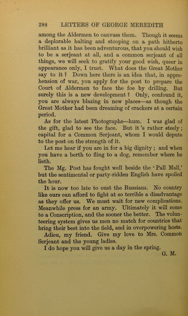 among the Aldermen to canvass them. Though it seems a deplorable halting and stooping on a path hitherto brilliant as it has been adventurous, that you should wish to be a serjeant at all, and a common serjeant of all things, we will seek to gratify your good wish, queer in appearance only, I trust. What does the Great Mother say to it ? Down here there is an idea that, in appre- hension of war, you apply for the post to prepare the Court of Aldermen to face the foe by drilling. But surely this is a new development ? Only, confound it, you are always blazing in new places—as though the Great Mother had been dreaming of crackers at a certain period. As for the latest Photographs—hum. I was glad of the gift, glad to see the face. But it’s rather steely ; capital for a Common Serjeant, whom I would depute to the post on the strength of it. Let me hear if you are in for a big dignity ; and when you have a berth to fling to a dog, remember where he lieth. The Mg. Post has fought well beside the ‘ Pall Mall,’ but the sentimental or party-ridden English have spoiled the hour. It is now too late to oust the Russians. No country like ours can afford to fight at so terrible a disadvantage as they offer us. We must wait for new complications. Meanwhile press for an army. Ultimately it will come to a Conscription, and the sooner the better. The volun- teering system gives us men no match for countries that bring their best into the field, and in overpowering hosts. Adieu, my friend. Give my love to Mrs. Common Serjeant and the young ladies. I do hope you will give us a day in the spring. G. M.