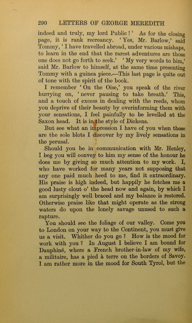 indeed and truly, my lord Public ! ’ As for the closing page, it is rank recreancy. ‘ Yes, Mr. Barlow,’ said Tommy, ‘ I have travelled abroad, under various mishaps, to learn in the end that the rarest adventures are those one does not go forth to seek.’ ‘ My very words to him,’ said Mr. Barlow to himself, at the same time presenting Tommy with a guinea piece.—This last page is quite out of tone with the spirit of the book. I remember ‘ On the Oise,’ you speak of the river hurrying on, ‘ never pausing to take breath.’ This, and a touch of excess in dealing with the reeds, whom you deprive of their beauty by overinforming them with your sensations, I feel painfully to be levelled at the Saxon head. It is in^jthe style of Dickens. But see what an impression I have of you when these are the sole blots I discover by my lively sensations in the perusal. Should you be in communication with Mr. Henley, I beg you will convey to him my sense of the honour he does me by giving so much attention to my work. I, who have worked for many years not supposing that any one paid much heed to me, find it extraordinary. His praise is high indeed, but happily he fetches me a good lusty clout o’ the head now and again, by which I am surprisingly well braced and my balance is restored. Otherwise praise like that might operate as the strong waters do upon the lonely savage unused to such a rapture. You should see the foliage of our valley. Come you to London on your way to the Continent, you must give us a visit. Whither do you go ? How is the mood for work with you ? In August I believe I am bound for Dauphine, where a French brother-in-law of my wife, a militaire, has a pied a terre on the borders of Savoy. I am rather more in the mood for South Tyrol, but the