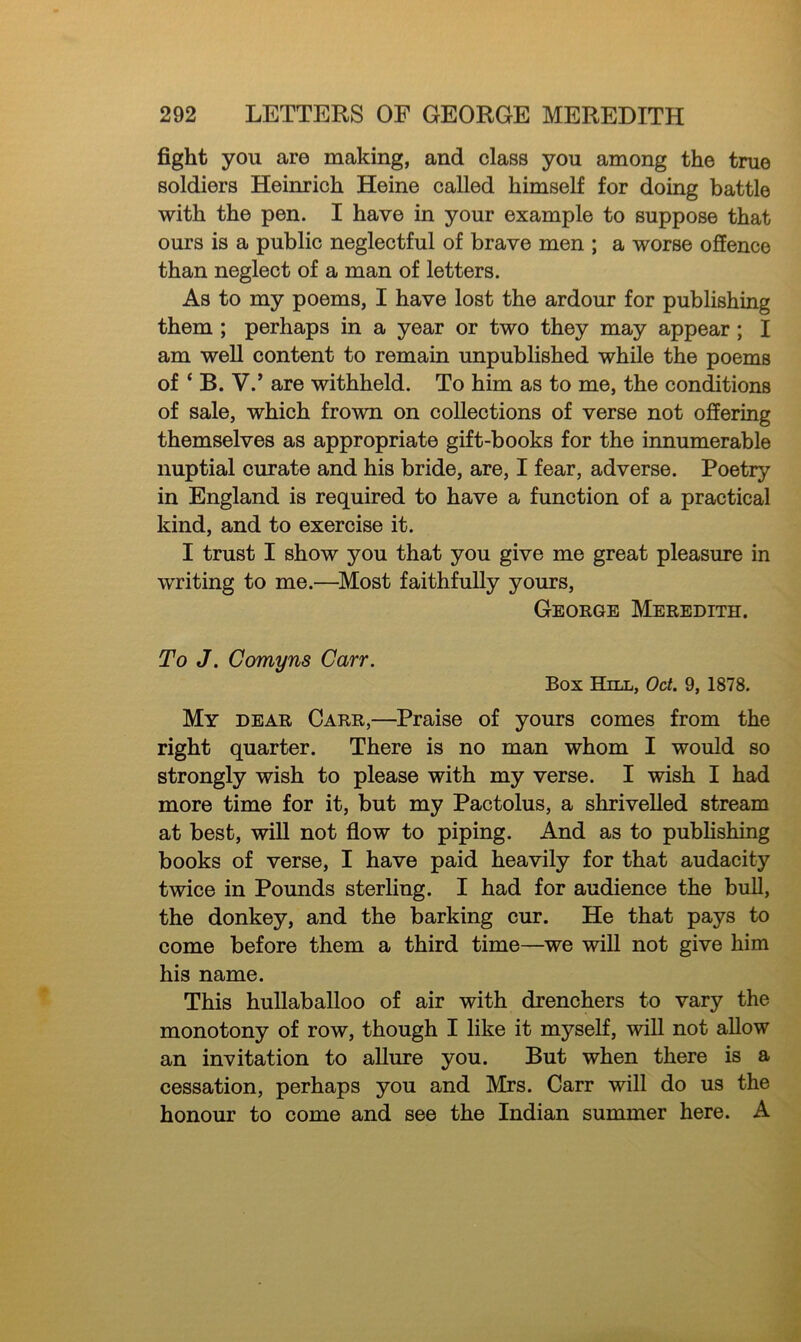 fight you are making, and class you among the true soldiers Heinrich Heine called himself for doing battle with the pen. I have in your example to suppose that ours is a public neglectful of brave men ; a worse offence than neglect of a man of letters. As to my poems, I have lost the ardour for publishing them ; perhaps in a year or two they may appear ; I am well content to remain unpublished while the poems of * B. V.’ are withheld. To him as to me, the conditions of sale, which frown on collections of verse not offering themselves as appropriate gift-books for the innumerable nuptial curate and his bride, are, I fear, adverse. Poetry in England is required to have a function of a practical kind, and to exercise it. I trust I show you that you give me great pleasure in writing to me.—Most faithfully yours, George Meredith. To J. Corny ns Carr. Box Hill, Oct. 9, 1878. My dear Carr,—Praise of yours comes from the right quarter. There is no man whom I would so strongly wish to please with my verse. I wish I had more time for it, but my Pactolus, a shrivelled stream at best, will not flow to piping. And as to publishing books of verse, I have paid heavily for that audacity twice in Pounds sterling. I had for audience the bull, the donkey, and the barking cur. He that pays to come before them a third time—we will not give him his name. This hullaballoo of air with drenchers to vary the monotony of row, though I like it myself, will not allow an invitation to allure you. But when there is a cessation, perhaps you and Mrs. Carr will do us the honour to come and see the Indian summer here. A