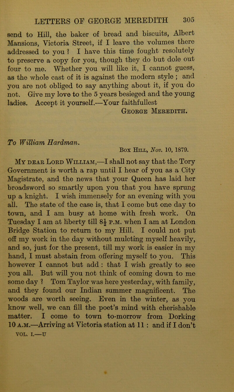 send to Hill, the baker of bread and biscuits, Albert Mansions, Victoria Street, if I leave the volumes there addressed to you ? I have this time fought resolutely to preserve a copy for you, though they do but dole out four to me. Whether you will like it, I cannot guess, as the whole cast of it is against the modern style ; and you are not obliged to say anything about it, if you do not. Give my love to the 5 years besieged and the young ladies. Accept it yourself.—Your faithfullest George Meredith. To William Hardman. Box Hill, Nov. 10, 1879. My dear Lord William,—I shall not say that the Tory Government is worth a rap until I hear of you as a City Magistrate, and the news that your Queen has laid her broadsword so smartly upon you that you have sprung up a knight. I wish immensely for an evening with you all. The state of the case is, that I come but one day to town, and I am busy at home with fresh work. On Tuesday I am at liberty till 8J p.m. when I am at London Bridge Station to return to my Hill. I could not put off my work in the day without mulcting myself heavily, and so, just for the present, till my work is easier in my hand, I must abstain from offering myself to you. This however I cannot but add : that I wish greatly to see you all. But will you not think of coming down to me some day ? Tom Taylor was here yesterday, with family, and they found our Indian summer magnificent. The woods are worth seeing. Even in the winter, as you know well, we can fill the poet’s mind with cherishable matter. I come to town to-morrow from Dorking 10 a.m.—Arriving at Victoria station at 11 : and if I don’t VOL. i.—u