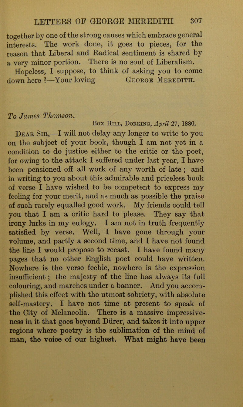 together by one of the strong causes which embrace general interests. The work done, it goes to pieces, for the reason that Liberal and Radical sentiment is shared by a very minor portion. There is no soul of Liberalism. Hopeless, I suppose, to think of asking you to come down here ?—Your loving George Meredith. To James Thomson. Box Hill, Dorking, April 27, 1880. Dear Sir,—I will not delay any longer to write to you on the subject of your book, though I am not yet in a condition to do justice either to the critic or the poet, for owing to the attack I suffered under last year, I have been pensioned off all work of any worth of late ; and in writing to you about this admirable and priceless book of verse I have wished to be competent to express my feeling for your merit, and as much as possible the praise of such rarely equalled good work. My friends could tell you that I am a critic hard to please. They say that irony lurks in my eulogy. I am not in truth frequently satisfied by verse. Well, I have gone through your volume, and partly a second time, and I have not found the fine I would propose to recast. I have found many pages that no other English poet could have written. Nowhere is the verse feeble, nowhere is the expression insufficient; the majesty of the line has always its full colouring, and marches under a banner. And you accom- plished this effect with the utmost sobriety, with absolute self-mastery. I have not time at present to speak of the City of Melancolia. There is a massive impressive- ness in it that goes beyond Diirer, and takes it into upper regions where poetry is the sublimation of the mind of man, the voice of our highest. What might have been