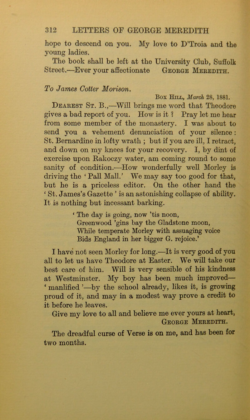 hope to descend on you. My love to D’Troia and the young ladies. The book shall be left at the University Club, Suffolk Street.—Ever your affectionate George Meredith. To James Cotter Morison. Box Hill, March 28, 1881. Dearest St. B.,—Will brings me word that Theodore gives a bad report of you. How is it ? Pray let me hear from some member of the monastery. I was about to send you a vehement denunciation of your silence: St. Bernardine in lofty wrath ; but if you are ill, I retract, and down on my knees for your recovery. I, by dint of exercise upon Rakoczy water, am coming round to some sanity of condition.—Plow wonderfully well Morley is driving the ‘ Pall Mall.5 We may say too good for that, but he is a priceless editor. On the other hand the * St. James’s Gazette ’ is an astonishing collapse of ability. It is nothing but incessant barking. ‘ The day is going, now ’tis noon, Greenwood ’gins bay the Gladstone moon, While temperate Morley with assuaging voice Bids England in her bigger G. rejoice.’ I have not seen Morley for long.—It is very good of you all to let us have Theodore at Easter. We will take our best care of him. Will is very sensible of his kindness at Westminster. My boy has been much improved— ‘ manlified ’—by the school already, likes it, is growing proud of it, and may in a modest way prove a credit to it before he leaves. Give my love to all and believe me ever yours at heart, George Meredith. The dreadful curse of Verse is on me, and has been for two months.