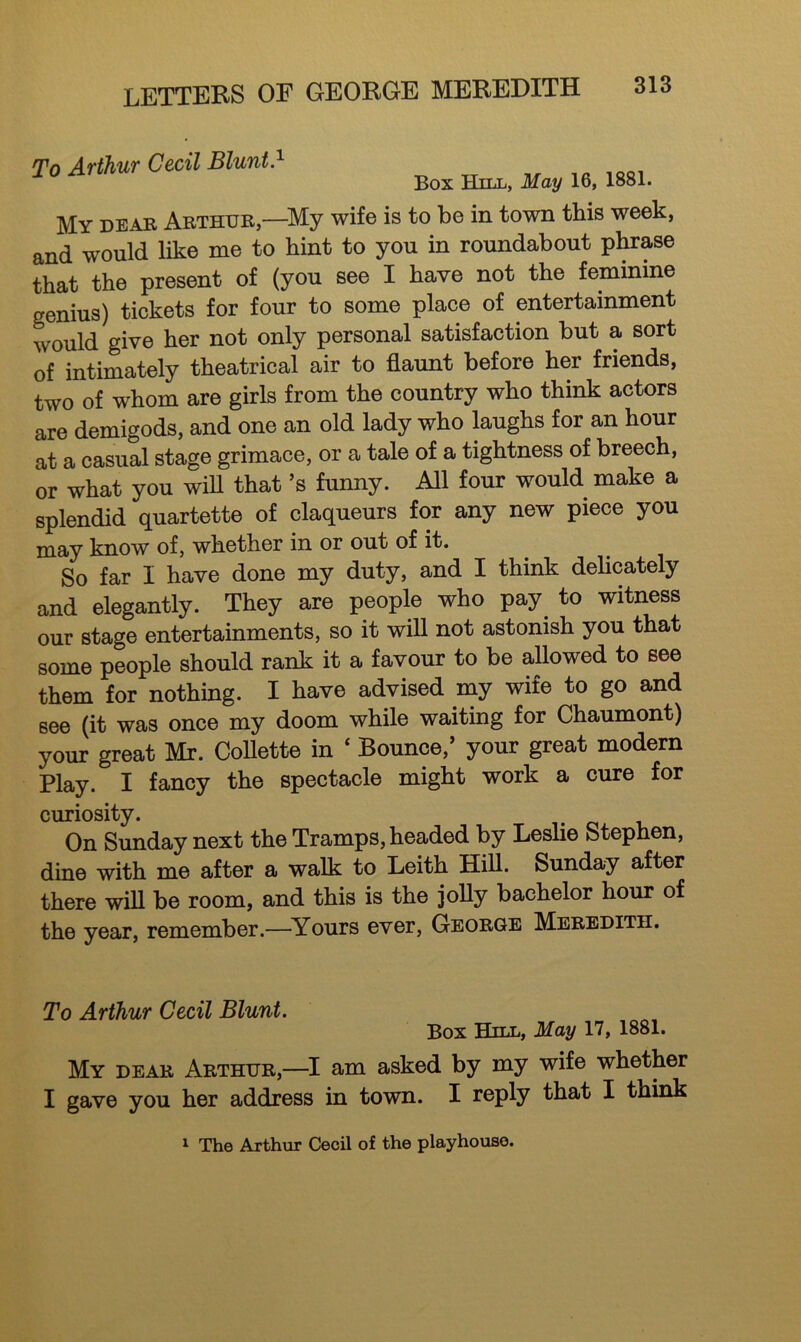 To Arthur Cecil Blunt.1 Box Hill, May 16, 1881. My dear Arthur,—-My wife is to be in town this week, and would like me to hint to you in roundabout phrase that the present of (you see I have not the feminine genius) tickets for four to some place of entertainment would give her not only personal satisfaction but a. sort of intimately theatrical air to flaunt before her friends, two of whom are girls from the country who think actors are demigods, and one an old lady who laughs for an hour at a casual stage grimace, or a tale of a tightness of breech, or what you will that*s funny. All four would make a splendid quartette of claqueurs for any new piece you may know of, whether in or out of it. So far I have done my duty, and I think delicately and elegantly. They are people who pay to witness our stage entertainments, so it will not astonish you that some people should rank it a favour to be allowed to see them for nothing. I have advised my wife to go and see (it was once my doom while waiting for Chaumont) your great Mr. Collette in ‘ Bounce/ your great modern Play. I fancy the spectacle might work a cure for curiosity. On Sunday next the Tramps, headed by Leslie Stephen, dine with me after a walk to Leith Hill. Sunday after there will be room, and this is the jolly bachelor hour of the year, remember.—Yours ever, George Meredith. To Arthur Cecil Blunt. Box Hill, May 17, 1881. My dear Arthur,—I am asked by my wife whether I gave you her address in town. I reply that I think 1 The Arthur Cecil of the playhouse.