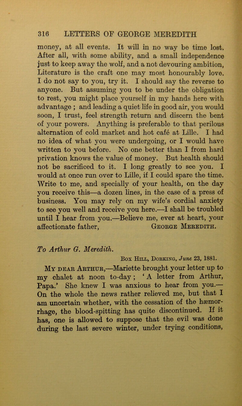 money, at all events. It will in no way be time lost. After all, with some ability, and a small independence just to keep away the wolf, and a not devouring ambition, Literature is the craft one may most honourably love. I do not say to you, try it. I should say the reverse to anyone. But assuming you to be under the obligation to rest, you might place yourself in my hands here with advantage ; and leading a quiet life in good air, you would soon, I trust, feel strength return and discern the bent of your powers. Anything is preferable to that perilous alternation of cold market and hot cafe at Lille. I had no idea of what you were undergoing, or I would have written to you before. No one better than I from hard privation knows the value of money. But health should not be sacrificed to it. I long greatly to see you. I would at once run over to Lille, if I could spare the time. Write to me, and specially of your health, on the day you receive this—a dozen fines, in the case of a press of business. You may rely on my wife’s cordial anxiety to see you well and receive you here.—I shall be troubled until I hear from you.—Believe me, ever at heart, your affectionate father, George Meredith. To Arthur G. Meredith. Box Hill, Doeking, June 23, 1881. My dear Arthur,—Mariette brought your letter up to my chalet at noon to-day; ‘ A letter from Arthur, Papa.’ She knew I was anxious to hear from you.— On the whole the news rather relieved me, but that I am uncertain whether, with the cessation of the haemor- rhage, the blood-spitting has quite discontinued. If it has, one is allowed to suppose that the evil was done during the last severe winter, under trying conditions,