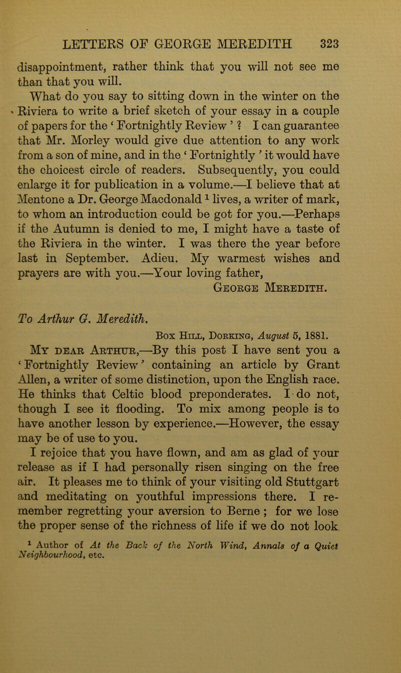 disappointment, rather think that you will not see me than that you will. What do you say to sitting down in the winter on the * Riviera to write a brief sketch of your essay in a couple of papers for the * Fortnightly Review ’ ? I can guarantee that Mr. Morley would give due attention to any work from a son of mine, and in the * Fortnightly ' it would have the choicest circle of readers. Subsequently, you could enlarge it for publication in a volume.—I believe that at Mentone a Dr. George Macdonald1 lives, a writer of mark, to whom an introduction could be got for you.—Perhaps if the Autumn is denied to me, I might have a taste of the Riviera in the winter. I was there the year before last in September. Adieu. My warmest wishes and prayers are with you.—Your loving father, George Meredith. To Arthur G. Meredith. Box Hill, Dorking, August 5, 1881. My dear Arthur,—By this post I have sent you a ‘ Fortnightly Review * containing an article by Grant Allen, a writer of some distinction, upon the English race. He thinks that Celtic blood preponderates. I do not, though I see it flooding. To mix among people is to have another lesson by experience.—However, the essay may be of use to you. I rejoice that you have flown, and am as glad of your release as if I had personally risen singing on the free air. It pleases me to think of your visiting old Stuttgart and meditating on youthful impressions there. I re- member regretting your aversion to Berne ; for we lose the proper sense of the richness of life if we do not look 1 Author of At the Bach of the North Wind, Annals of a Quiet Neighbourhood, etc.