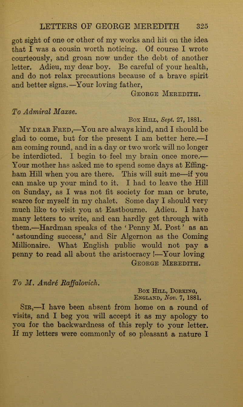 got sight of one or other of my works and hit on the idea that I was a cousin worth noticing. Of course I wrote courteously, and groan now under the debt of another letter. Adieu, my dear boy. Be careful of your health, and do not relax precautions because of a brave spirit and better signs.—Your loving father, George Meredith. To Admiral Maxse. Box Hill, Sept. 27, 1881. My dear Fred,—You are always kind, and I should be glad to come, but for the present I am better here.—I am coming round, and in a day or two work will no longer be interdicted. I begin to feel my brain once more.— Your mother has asked me to spend some days at Effing- ham Hill when you are there. This will suit me—if you can make up your mind to it. I had to leave the Hill on Sunday, as I was not fit society for man or brute, scarce for myself in my chalet. Some day I should very much like to visit vou at Eastbourne. Adieu. I have many letters to write, and can hardly get through with them.—Hardman speaks of the * Penny M. Post ’ as an * astounding success,’ and Sir Algernon as the Coming Millionaire. What English public would not pay a penny to read all about the aristocracy !—Your loving George Meredith. To M. Andre Raffalovich. Box Hill, Dorking, England, Nov. 7, 1881. Sir,—I have been absent from home on a round of visits, and I beg you will accept it as my apology to you for the backwardness of this reply to your letter. If my letters were commonly of so pleasant a nature I