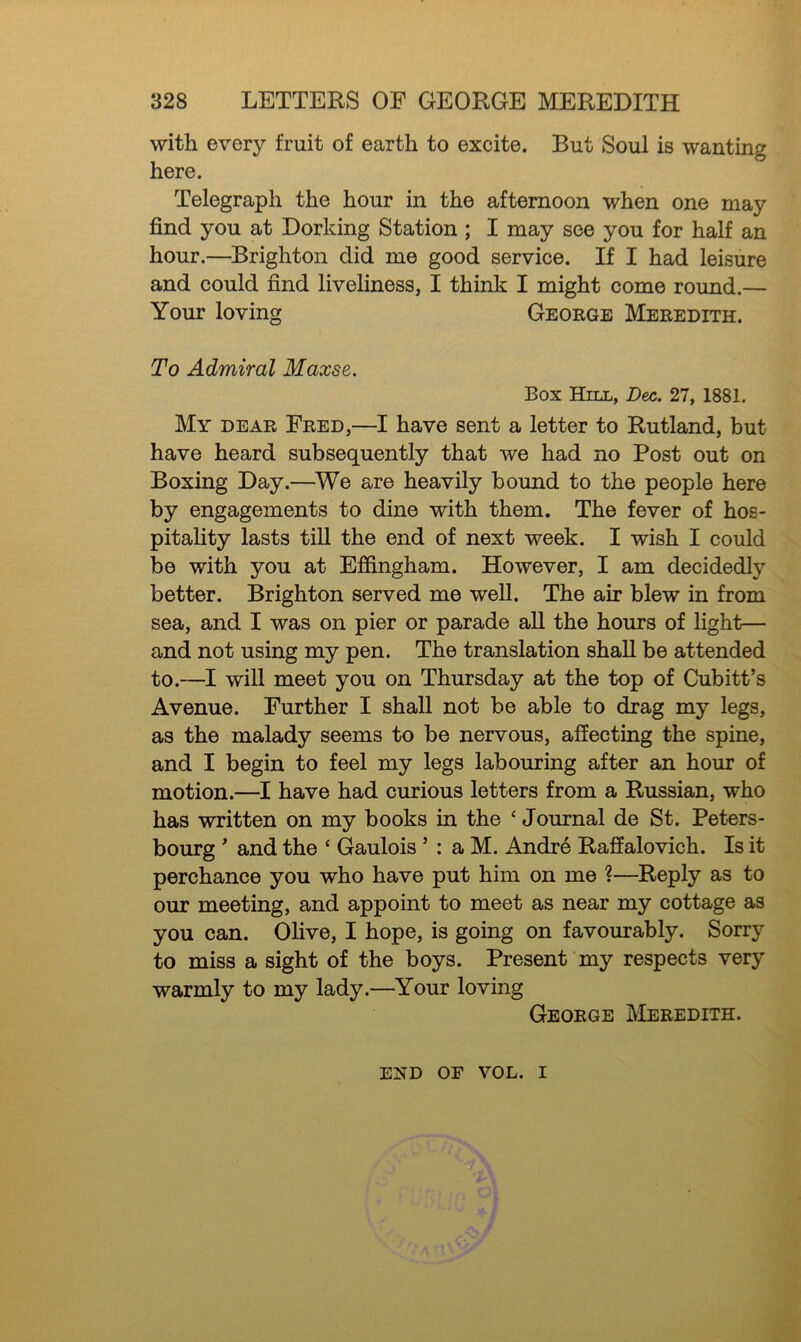 with every fruit of earth to excite. But Soul is wanting here. Telegraph the hour in the afternoon when one may find you at Dorking Station ; I may see you for half an hour.—Brighton did me good service. If I had leisure and could find liveliness, I think I might come round.— Your loving George Meredith. To Admiral Maxse. Box Hill, Dec. 27, 1881. My dear Fred,—I have sent a letter to Rutland, but have heard subsequently that we had no Post out on Boxing Day.—We are heavily bound to the people here by engagements to dine with them. The fever of hos- pitality lasts till the end of next week. I wish I could be with you at Effingham. However, I am decidedly better. Brighton served me well. The air blew in from sea, and I was on pier or parade all the hours of light— and not using my pen. The translation shall be attended to.—I will meet you on Thursday at the top of Cubitt’s Avenue. Further I shall not be able to drag my legs, as the malady seems to be nervous, affecting the spine, and I begin to feel my legs labouring after an hour of motion.—I have had curious letters from a Russian, who has written on my books in the 4 Journal de St. Peters- burg ' and the ‘ Gaulois ’ : a M. Andre Raffalovich. Is it perchance you who have put him on me ?—Reply as to our meeting, and appoint to meet as near my cottage as you can. Olive, I hope, is going on favourably. Sorry to miss a sight of the boys. Present my respects very warmly to my lady.—Your loving George Meredith. exd of vol. i