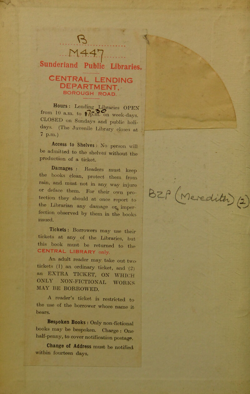 Sunderland Public Libraries CENTRAL LENDING DEPARTMENT, BOROUGH ROAD. Hours: Lending Libraries OPEN from 10 a.m. to t7p!m.^n week-days. CLOSED on Sundays and public holi- days. (The Juvenile Library closes at 7 p.m.) Access to Shelves: No person will be admitted to the shelves without the production of a ticket. Damages : Readers must keep the books clean, protect them from rain, and must not in any way injure or deface them. For their own pro- tection they should at once report to the Librarian any damage oi;^ imper- fection observed by them in the books issued. Tickets : Borrowers may use their tickets at any of the Libraries, but this book must be returned to the CENTRAL LIBRARY only. An adult reader may take out twe tickets (1) an ordinary ticket, and (2) an EXTRA TICKET, ON WHICH ONLY NON-FICTIONAL WORKS MAY BE BORROWED. A reader s ticket is restricted te the use of the borrower whose name it bears. Bespoken Books : Only non-fictional books may be bespoken. Charge : One half-penny, to cover notification postage. Change of Address must be notified within fourteen days.