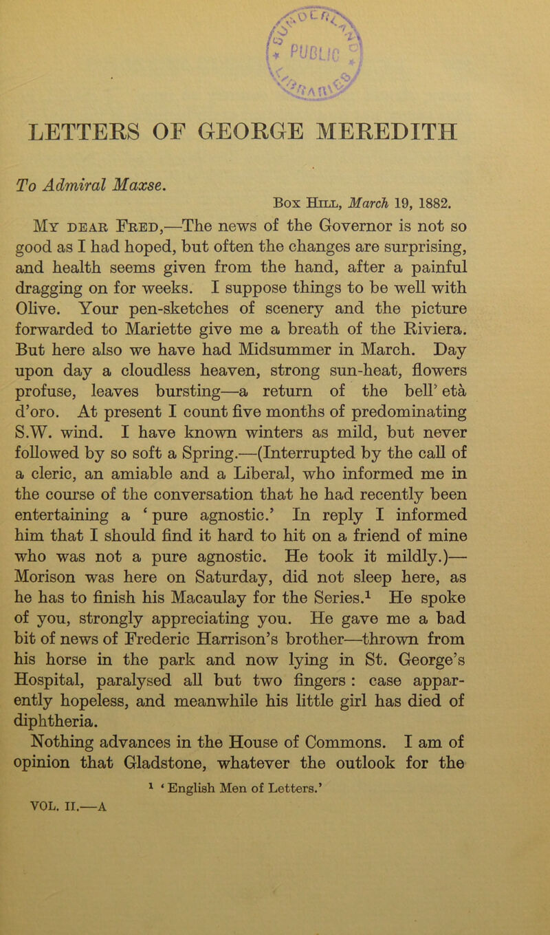 To Admiral Maxse. Box Hill, March 19, 1882. My dear Fred,—The news of the Governor is not so good as I had hoped, but often the changes are surprising, and health seems given from the hand, after a painful dragging on for weeks. I suppose things to be well with Olive. Your pen-sketches of scenery and the picture forwarded to Mariette give me a breath of the Riviera. But here also we have had Midsummer in March. Day upon day a cloudless heaven, strong sun-heat, flowers profuse, leaves bursting—a return of the belF eta d’oro. At present I count flve months of predominating S.W. wind. I have known winters as mild, but never followed by so soft a Spring.—(Interrupted by the call of a cleric, an amiable and a Liberal, who informed me in the course of the conversation that he had recently been entertaining a ‘ pure agnostic.’ In reply I informed him that I should And it hard to hit on a friend of mine who was not a pure agnostic. He took it mildly.)— Morison was here on Saturday, did not sleep here, as he has to flnish his Macaulay for the Series.^ He spoke of you, strongly appreciating you. He gave me a bad bit of news of Frederic Harrison’s brother—^thrown from his horse in the park and now lying in St. George’s Hospital, paralysed all but two Angers : case appar- ently hopeless, and meanwhile his little girl has died of diphtheria. Nothing advances in the House of Commons. I am of opinion that Gladstone, whatever the outlook for the ' ‘ English Men of Letters.’ VOL. II.—A