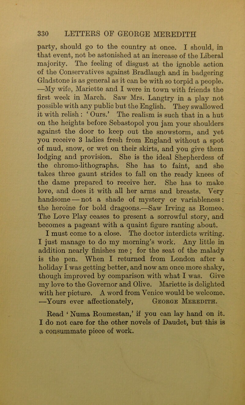party, should go to the country at once. I should, in that event, not be astonished at an increase of the Liberal majority. The feeling of disgust at the ignoble action of the Conservatives against Bradlaugh and in badgering Gladstone is as general as it can be with so torpid a people. —My wife, Mariette and I were in town with friends the first week in March. Saw Mrs. Langtry in a play not possible with any public but the English. They swallowed it with relish : ‘ Ours.’ The realism is such that in a hut on the heights before Sebastopol you jam your shoulders against the door to keep out the snowstorm, and yet you receive 3 ladies fresh from England without a spot of mud, snow, or wet on their skirts, and you give them lodging and provision. She is the ideal Shepherdess of the chromo-lithographs. She has to faint, and she takes three gaunt strides to faU on the ready knees of the dame prepared to receive her. She has to make love, and does it with all her arms and breasts. Very handsome — not a shade of mystery or variableness: the heroine for bold dragoons.—Saw Irving as Romeo. The Love Play ceases to present a sorrowful story, and becomes a pageant with a quaint figure ranting about. I must come to a close. The doctor interdicts writing. I just manage to do my morning’s work. Any httle in addition nearly finishes me ; for the seat of the malady is the pen. When I returned from London after a holiday I was getting better, and now am once more shaky, though improved by comparison with what I was. Give my love to the Governor and Olive. Mariette is delighted with her picture. A word from Venice would be welcome. —Yours ever affectionately, George Meredith. Read ‘ Numa Roumestan,’ if you can lay hand on it. I do not care for the other novels of Daudet, but this is a consummate piece of work.