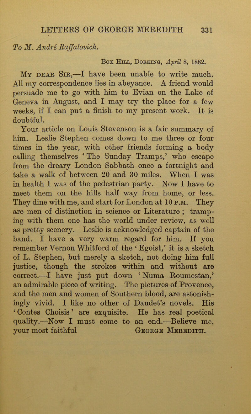 To M. Andre Raffalovich. Box Hill, Dorking, April 8, 1882. My dear Sir,—I have been unable to write much. All my correspondence lies in abeyance. A friend would persuade me to go with him to Evian on the Lake of Geneva in August, and I may try the place for a few weeks, if I can put a finish to my present work. It is doubtful. Your article on Louis Stevenson is a fair summary of him. Leslie Stephen comes down to me three or four times in the year, with other friends forming a body calling themselves ‘ The Sunday Tramps,’ who escape from the dreary London Sabbath once a fortnight and take a walk of between 20 and 30 miles. When I was in health I was of the pedestrian party. Now I have to meet them on the hills half way from home, or less. They dine with me, and start for London at 10 p.m. They are men of distinction in science or Literature ; tramp- ing with them one has the world under review, as well as pretty scenery. Leslie is acknowledged captain of the band. I have a very warm regard for him. If you remember Vernon Whitford of the ‘ Egoist,’ it is a sketch of L. Stephen, but merely a sketch, not doing him full justice, though the strokes within and without are correct.—I have just put down ‘ Numa Roumestan,’ an admirable piece of writing. The pictures of Provence, and the men and women of Southern blood, are astonish- ingly vivid. I like no other of Daudet’s novels. His ‘ Contes Choisis ’ are exquisite. He has real poetical quality.—^Now I must come to an end.—Believe me, your most faithful George Meredith.