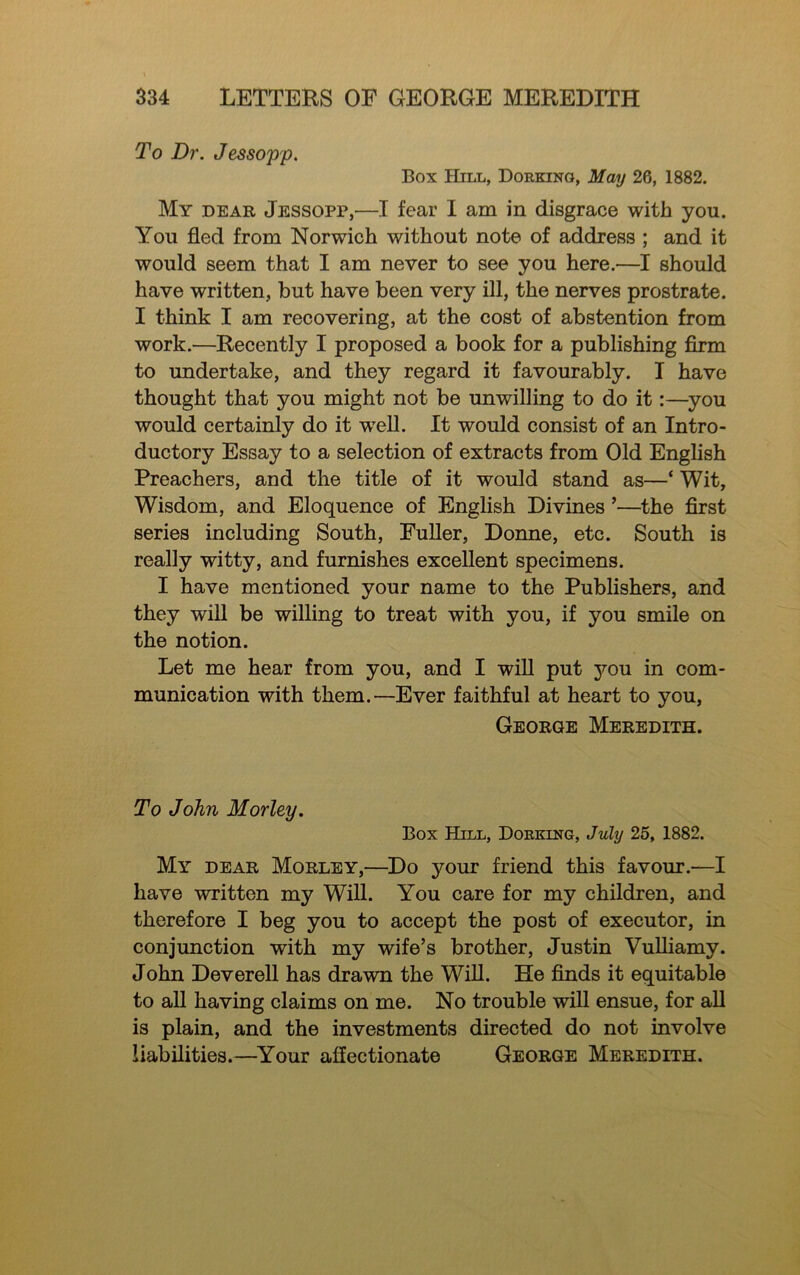 To Dr. Jessopp. Box IIiLL, Dorkino, May 26, 1882. My dear Jessopp,—I fear I am in disgrace with you. You fled from Norwich without note of address ; and it would seem that I am never to see you here.—I should have written, but have been very ill, the nerves prostrate. I think I am recovering, at the cost of abstention from work.—Recently I proposed a book for a publishing firm to undertake, and they regard it favourably. I have thought that you might not be unwilling to do it:—^you would certainly do it w^eU. It would consist of an Intro- ductory Essay to a selection of extracts from Old English Preachers, and the title of it would stand as—‘ Wit, Wisdom, and Eloquence of English Divines ’—the flrst series including South, Fuller, Donne, etc. South is really witty, and furnishes excellent specimens. I have mentioned your name to the Publishers, and they will be willing to treat with you, if you smile on the notion. Let me hear from you, and I will put you in com- munication with them.—Ever faithful at heart to you, George Meredith. To John Morley. Box Hill, Dorking, July 25, 1882. My dear Morley,—Do your friend this favour.—I have written my Will. You care for my children, and therefore I beg you to accept the post of executor, in conjunction with my wife’s brother, Justin VuUiamy. John Deverell has drawn the WiU. He flnds it equitable to all having claims on me. No trouble will ensue, for aU is plain, and the investments directed do not involve liabilities.—^Your affectionate George Meredith.