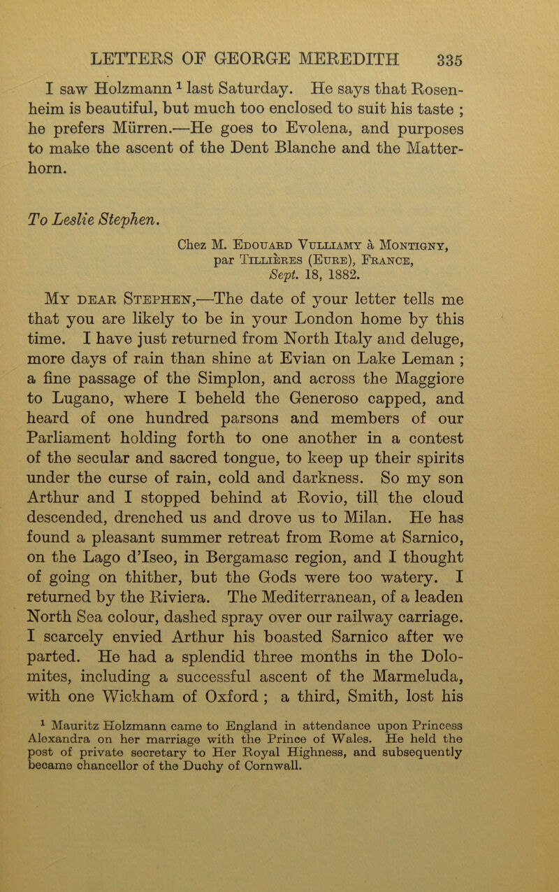 I saw Holzmann ^ last Saturday. He says that Rosen- heim is beautiful, but much too enclosed to suit his taste ; he prefers Miirren.—He goes to Evolena, and purposes to make the ascent of the Dent Blanche and the Matter- horn. To Leslie Stephen, Chez M. Edouaed Vulliamy a Montigny, par Tillieres (Eure), France, Sc'pt 18, 1882. My dear Stephen,—The date of your letter tells me that you are likely to be in your London home by this time. I have just returned from North Italy and deluge, more days of rain than shine at Evian on Lake Leman ; a fine passage of the Simplon, and across the Maggiore to Lugano, where I beheld the Generoso capped, and heard of one hundred parsons and members of our Parliament holding forth to one another in a contest of the secular and sacred tongue, to keep up their spirits under the curse of rain, cold and darkness. So my son Arthur and I stopped behind at Rovio, till the cloud descended, drenched us and drove us to Milan. He has found a pleasant summer retreat from Rome at Sarnico, on the Lago dTseo, in Bergamasc region, and I thought of going on thither, but the Gods were too watery. I returned by the Riviera. The Mediterranean, of a leaden North Sea colour, dashed spray over our railway carriage. I scarcely envied Arthur his boasted Sarnico after we parted. He had a splendid three months in the Dolo- mites, including a successful ascent of the Marmeluda, with one Wickham of Oxford ; a third. Smith, lost his ^ Mauritz Holzmann came to England in attendance upon Princess Alexandra on her marriage with the Prince of Wales. He held the post of private secretary to Her Royal Highness, and subsequently became chancellor of the Duchy of Cornwall.