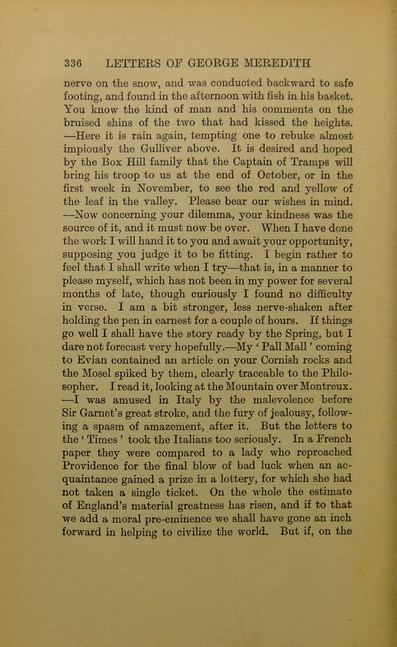 nerve on the snow, and was conducted backward to safe footing, and found in the afternoon with fish in his basket. You know the kind of man and his comments on the bruised shins of the two that had kissed the heights. —Here it is rain again, tempting one to rebuke almost impiously the Gulliver above. It is desired and hoped by the Box Hill family that the Captain of Tramps will bring his troop to us at the end of October, or in the first week in November, to see the red and yellow of the leaf in the valley. Please bear our wishes in mind. —Now concerning your dilemma, your kindness was the source of it, and it must now be over. When I have done the work I will hand it to you and await your opportunity, supposing you judge it to be fitting. I begin rather to feel that I shall write when I try—that is, in a manner to please myself, which has not been in my power for several months of late, though curiously I found no difficulty in verse. I am a bit stronger, less nerve-shaken after holding the pen in earnest for a couple of hours. If things go well I shall have the story ready by the Spring, but I dare not forecast very hopefully.—My ‘ Pall Mall ’ coming to Evian contained an article on your Cornish rocks and the Mosel spiked by them, clearly traceable to the Philo- sopher. I read it, looking at the Mountain over Montreux. —I was amused in Italy by the malevolence before Sir Garnet’s great stroke, and the fury of jealousy, follow- ing a spasm of amazement, after it. But the letters to the ‘ Times ’ took the Itafians too seriously. In a French paper they were compared to a lady who reproached Providence for the final blow of bad luck when an ac- quaintance gained a prize in a lottery, for which she had not taken a single ticket. On the whole the estimate of England’s material greatness has risen, and if to that we add a moral pre-eminence we shall have gone an inch forward in helping to civilize the world. But if, on the