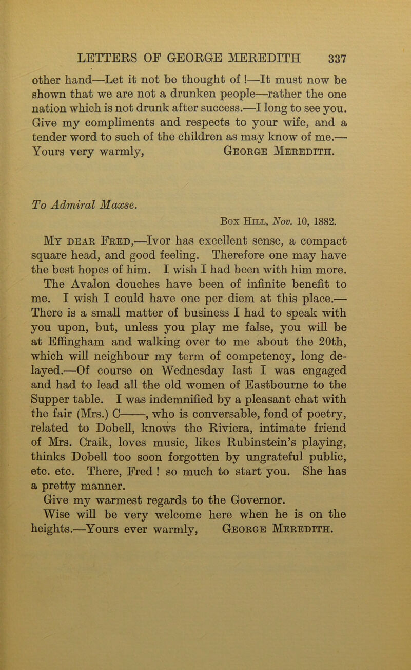 other hand—Let it not be thought of !—It must now be shown that we are not a drunken people—^rather the one nation which is not drunk after success.—I long to see you. Give my compliments and respects to your wife, and a tender word to such of the children as may know of me.— Yours very warmly, George Meredith. To Admiral Maxse. Box Hill, Nov. 10, 1882. My dear Fred,—Ivor has excellent sense, a compact square head, and good feeling. Therefore one may have the best hopes of him. I wish I had been with him more. The Avalon douches have been of infinite benefit to me. I wish I could have one per diem at this place.— There is a small matter of business I had to speak with you upon, but, unless you play me false, you will be at Efi&ngham and walking over to me about the 20th, which will neighbour my term of competency, long de- layed.—Of course on Wednesday last I was engaged and had to lead aU the old women of Eastbourne to the Supper table. I was indemnified by a pleasant chat with the fair (Mrs.) C , who is conversable, fond of poetry, related to DobeU, knows the Riviera, intimate friend of Mrs. Craik, loves music, likes Rubinstein’s playing, thinks DobeU too soon forgotten by ungrateful public, etc. etc. There, Fred ! so much to start you. She has a pretty manner. Give my warmest regards to the Governor. Wise wiU be very welcome here when he is on the heights.—Yours ever warmly, George Meredith.