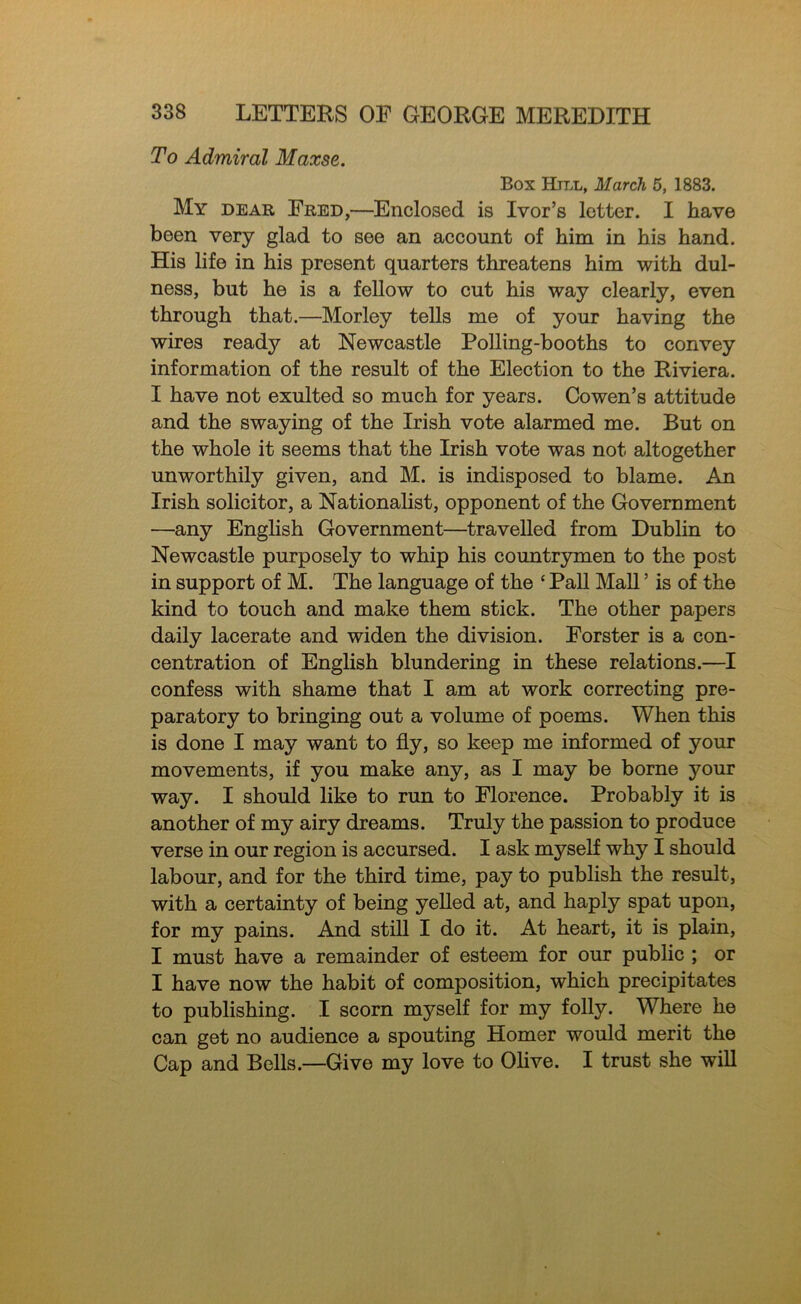 To Admiral Maxse. Box Hill, March 5, 1883. My dear Ered,—Enclosed is Ivor’s letter. I have been very glad to see an account of him in his hand. His life in his present quarters threatens him with dul- ness, but he is a fellow to cut his way clearly, even through that.—Morley tells me of your having the wires ready at Newcastle Polling-booths to convey information of the result of the Election to the Riviera. I have not exulted so much for years. Co wen’s attitude and the swaying of the Irish vote alarmed me. But on the whole it seems that the Irish vote was not altogether unworthily given, and M. is indisposed to blame. An Irish solicitor, a Nationalist, opponent of the Government —any English Government—travelled from Dublin to Newcastle purposely to whip his countrymen to the post in support of M. The language of the ‘ Pall MaU ’ is of the kind to touch and make them stick. The other papers daily lacerate and widen the division. Eorster is a con- centration of English blundering in these relations.—I confess with shame that I am at work correcting pre- paratory to bringing out a volume of poems. When this is done I may want to fly, so keep me informed of your movements, if you make any, as I may be borne your way. I should like to run to Elorence. Probably it is another of my airy dreams. Truly the passion to produce verse in our region is accursed. I ask myself why I should labour, and for the third time, pay to publish the result, with a certainty of being yelled at, and haply spat upon, for my pains. And still I do it. At heart, it is plain, I must have a remainder of esteem for our public ; or I have now the habit of composition, which precipitates to publishing. I scorn myself for my folly. Where he can get no audience a spouting Homer would merit the Cap and Bells.—Give my love to Olive. I trust she will