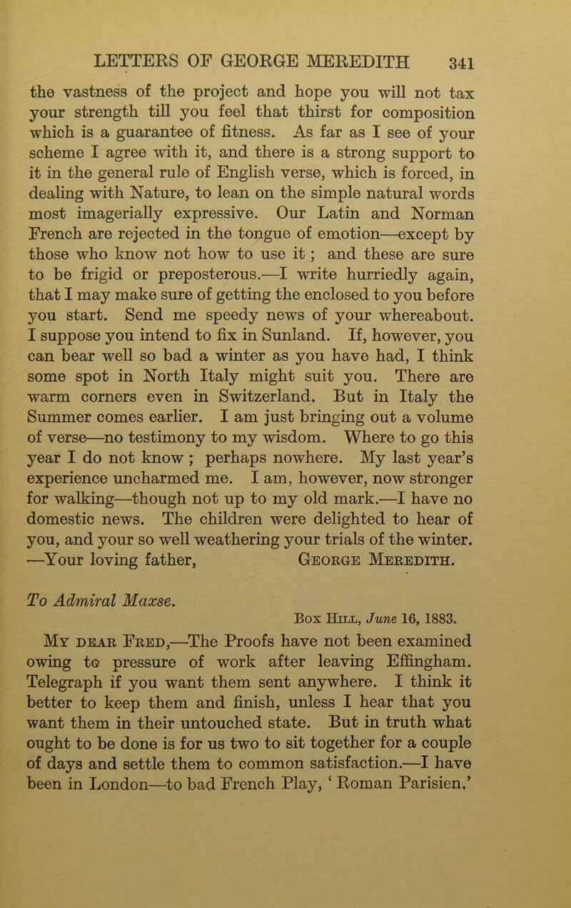 the vastness of the project and hope you will not tax your strength till you feel that thirst for composition which is a guarantee of fitness. As far as I see of your scheme I agree with it, and there is a strong support to it in the general rule of English verse, which is forced, in dealing with Nature, to lean on the simple natural words most imagerially expressive. Our Latin and Norman French are rejected in the tongue of emotion—except by those who know not how to use it; and these are sure to be frigid or preposterous.—I write hurriedly again, that I may make sure of getting the enclosed to you before you start. Send me speedy news of your whereabout. I suppose you intend to fix in Sunland. If, however, you can bear well so bad a winter as you have had, I think some spot in North Italy might suit you. There are warm corners even in Switzerland. But in Italy the Summer comes earlier. I am just bringing out a volume of verse—^no testimony to my wisdom. Where to go this year I do not know ; perhaps nowhere. My last year’s experience uncharmed me. I am, however, now stronger for walking—though not up to my old mark.—I have no domestic news. The children were delighted to hear of you, and your so well weathering your trials of the winter. ■—Your loving father, George Meredith. To Admiral Maxse. Box Hill, June 16, 1883. My dear Fred,—^The Proofs have not been examined owing to pressure of work after leaving Effingham. Telegraph if you want them sent anywhere. I think it better to keep them and finish, unless I hear that you want them in their untouched state. But in truth what ought to be done is for us two to sit together for a couple of days and settle them to common satisfaction.—I have been in London—to bad French Play, ‘ Roman Parisien,’