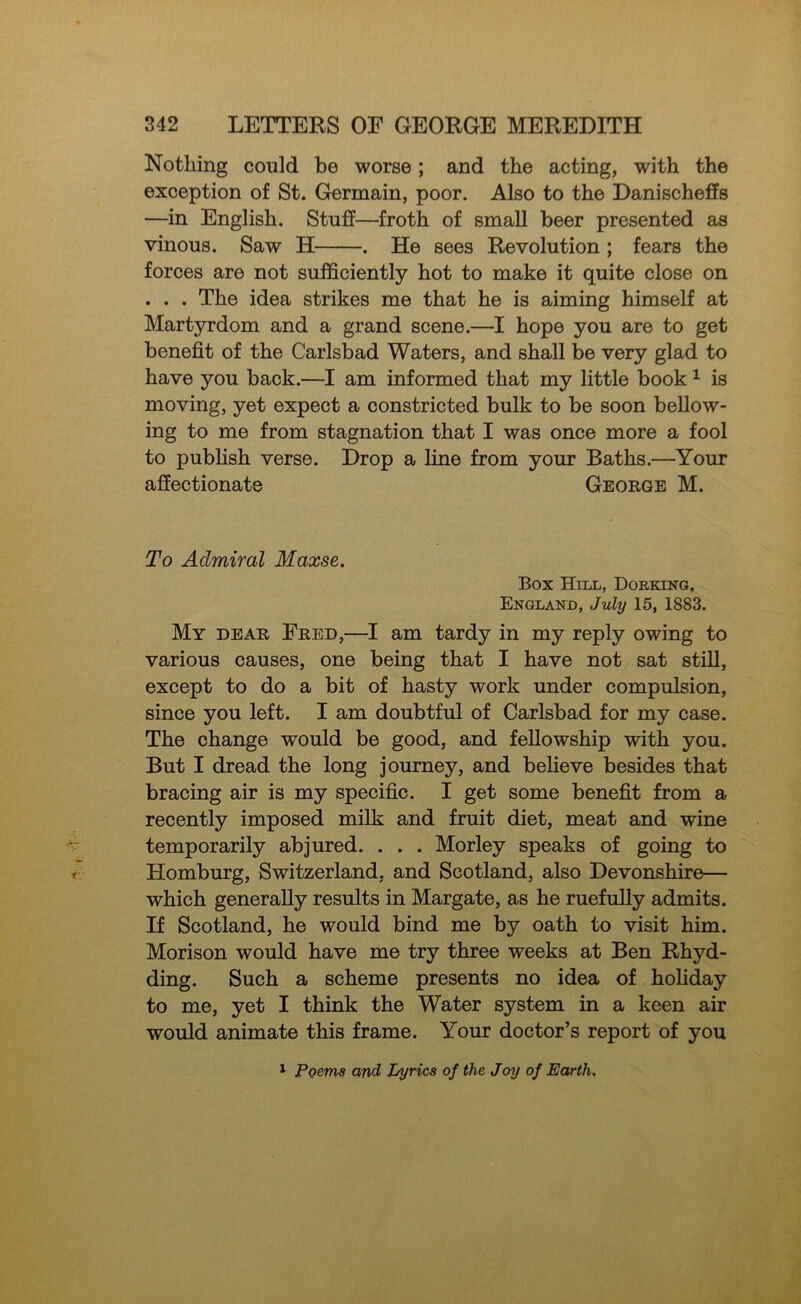 Nothing could be worse; and the acting, with the exception of St. Germain, poor. Also to the DanischefPs —in English. Stuff—froth of small beer presented as vinous. Saw H . He sees Revolution ; fears the forces are not sufficiently hot to make it quite close on . . . The idea strikes me that he is aiming himself at Martyrdom and a grand scene.—I hope you are to get benefit of the Carlsbad Waters, and shall be very glad to have you back.—I am informed that my little book ^ is moving, yet expect a constricted bulk to be soon bellow- ing to me from stagnation that I was once more a fool to publish verse. Drop a line from your Baths.—Your affectionate George M. To Admiral Maxse. Box Hill, Dorking, England, July 15, 1883. My dear Fred,—I am tardy in my reply owing to various causes, one being that I have not sat stfil, except to do a bit of hasty work under compulsion, since you left. I am doubtful of Carlsbad for my case. The change would be good, and fellowship with you. But I dread the long journey, and believe besides that bracing air is my specific. I get some benefit from a recently imposed milk and fruit diet, meat and wine temporarily abjured. . . . Morley speaks of going to Homburg, Switzerland, and Scotland, also Devonshire— which generally results in Margate, as he ruefully admits. If Scotland, he would bind me by oath to visit him. Morison would have me try three weeks at Ben Rhyd- ding. Such a scheme presents no idea of hohday to me, yet I think the Water system in a keen air would animate this frame. Your doctor’s report of you 1 Poems and Lyrics of the Joy of Earth,