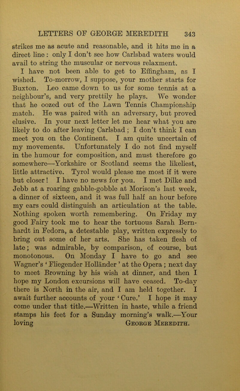 strikes me as acute and reasonable, and it hits me in a direct line : only I don’t see how Carlsbad waters would avail to string the muscular or nervous relaxment. I have not been able to get to Effingham, as I wished. To-morrow, I suppose, your mother starts for Buxton. Leo came down to us for some tennis at a neighbour’s, and very prettily he plays. We wonder that he oozed out of the Lawn Tennis Championship match. He was paired with an adversary, but proved elusive. In your next letter let me hear what you are likely to do after leaving Carlsbad; I don’t think I can meet you on the Continent. I am quite uncertain of my movements. Unfortunately I do not find myself in the humour for composition, and must therefore go somewhere—Yorkshire or Scotland seems the likeliest, little attractive. Tyrol would please me most if it were but closer! I have no news for you. I met Dilke and Jebb at a roaring gabble-gobble at Morison’s last week, a dinner of sixteen, and it was full half an hour before my ears could distinguish an articulation at the table. Nothing spoken worth remembering. On Friday my good Fairy took me to hear the tortuous Sarah Bern- hardt in Fedora, a detestable play, written expressly to bring out some of her arts. She has taken fiesh of late; was admirable, by comparison, of course, but monotonous. On Monday I have to go and see Wagner’s ‘ Fliegender Hollander ’ at the Opera; next day to meet Browning by his wish at dinner, and then I hope my London excursions will have ceased. To-day there is North in the air, and I am held together. I await further accounts of your ‘ Cure.’ I hope it may come under that title.—Written in haste, while a friend stamps his feet for a Sunday morning’s walk.—Your loving George Meredith.