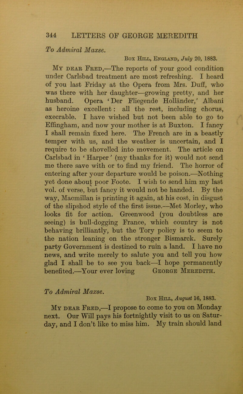 To Admiral Maxse. Box Hill, England, July 20, 1883. My dear Fred,—The reports of your good condition under Carlsbad treatment are most refreshing. I heard of you last Friday at the Opera from Mrs. Duff, who was there with her daughter—growing pretty, and her husband. Opera ‘Der Fliegende Hollander, Albani as heroine excellent: all the rest, including chorus, execrable. I have wished but not been able to go to Effingham, and now your mother is at Buxton. I fancy I shall remain fixed here. The French are in a beastly temper with us, and the weather is uncertain, and I require to be shovelled into movement. The article on Carlsbad in ‘ Harper (my thanks for it) would not send me there save with or to find my friend. The horror of entering after your departure would be poison.—^Nothing yet done about poor Foote. I wish to send him my last vol. of verse, but fancy it would not be handed. By the way, Macmillan is printing it again, at his cost, in disgust of the slipshod style of the first issue.—^Met Morley, who looks fit for action. Greenwood (you doubtless are seeing) is bull-dogging France, which country is not behaving brilliantly, but the Tory policy is to seem to the nation leaning on the stronger Bismarck. Surely party Government is destined to ruin a land. I have no news, and write merely to salute you and tell you how glad I shall be to see you back—hope permanently benefited.—Your ever loving George Meredith. To Admiral Maxse. Box Hill, August 16, 1883. My dear Fred,—I propose to come to you on Monday next. Out Will pays his fortnightly visit to us on Satur- day, and I don’t like to miss him. My train should land