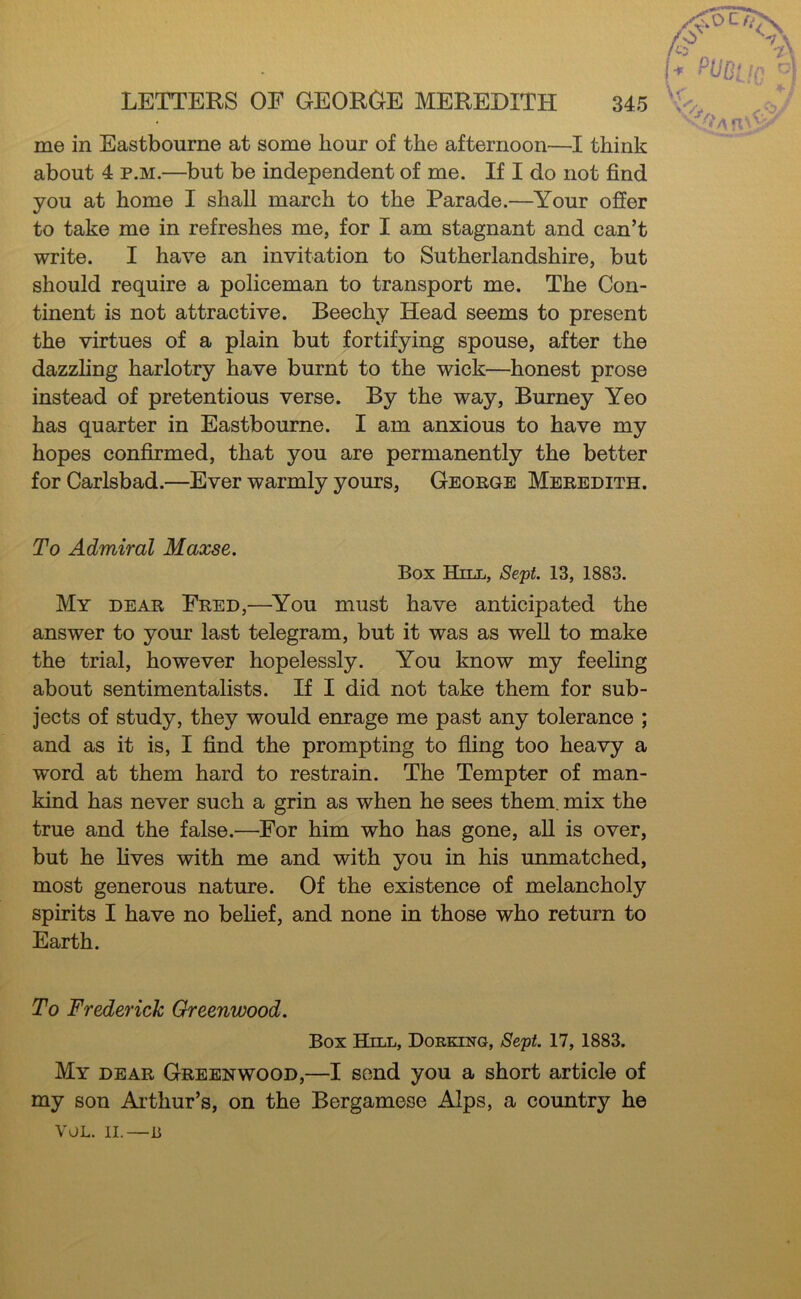 me in Eastbourne at some hour of the afternoon—I think about 4 p.M.—but be independent of me. If I do not find you at home I shall march to the Parade.—Your offer to take me in refreshes me, for I am stagnant and can’t write. I have an invitation to Sutherlandshire, but should require a policeman to transport me. The Con- tinent is not attractive. Beechy Head seems to present the virtues of a plain but fortifying spouse, after the dazzhng harlotry have burnt to the wick—honest prose instead of pretentious verse. By the way, Burney Yeo has quarter in Eastbourne. I am anxious to have my hopes confirmed, that you are permanently the better for Carlsbad.—Ever warmly yours, George Meredith. To Admiral Maxse. Box Hill, Sept 13, 1883. My dear Fred,—^You must have anticipated the answer to your last telegram, but it was as well to make the trial, however hopelessly. You know my feeling about sentimentalists. If I did not take them for sub- jects of study, they would enrage me past any tolerance ; and as it is, I find the prompting to fiing too heavy a word at them hard to restrain. The Tempter of man- kind has never such a grin as when he sees them, mix the true and the false.—For him who has gone, aU is over, but he fives with me and with you in his unmatched, most generous nature. Of the existence of melancholy spirits I have no belief, and none in those who return to Earth. To Frederick Greenwood. Box Hill, Dorking, Sept. 17, 1883. My dear Greenwood,—I send you a short article of my son Arthur’s, on the Bergamese Alps, a country he VOL. II.—li