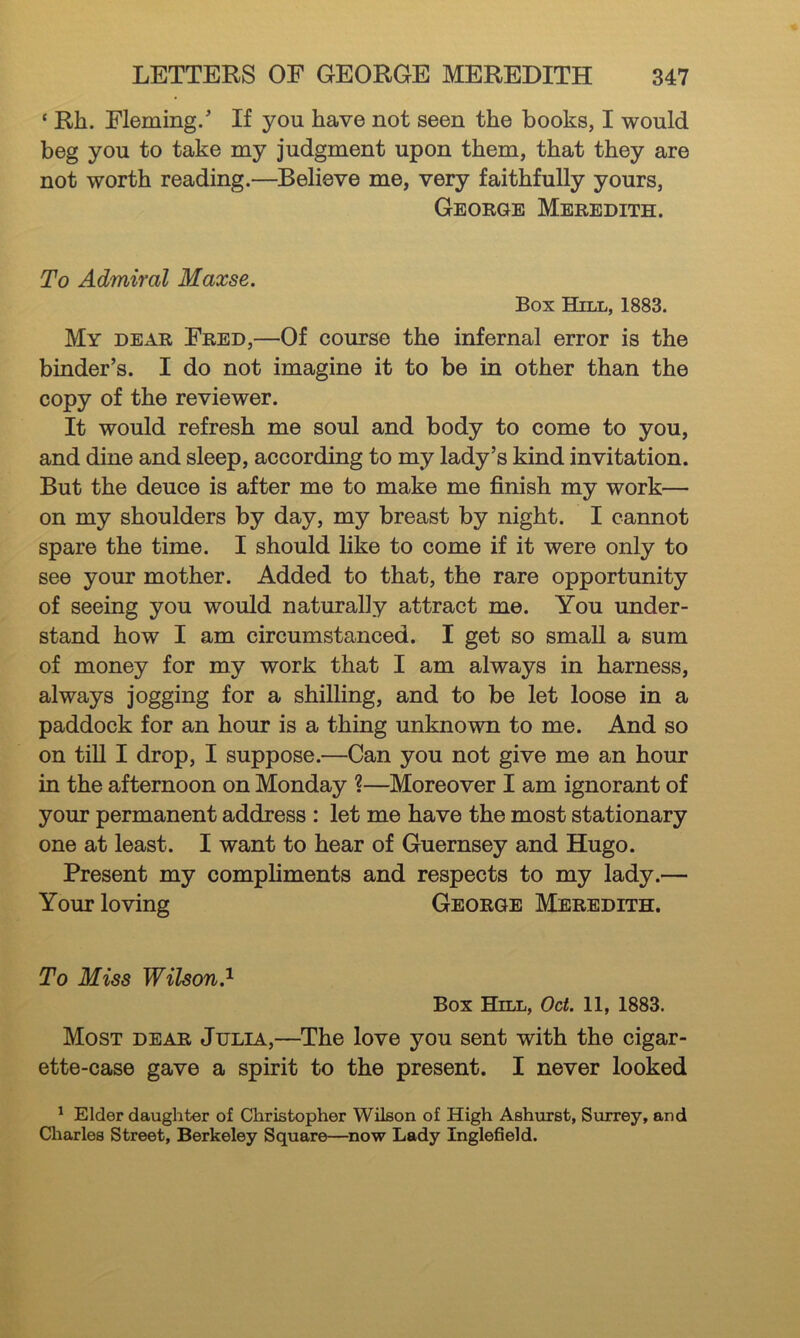 ‘ Rh. Fleming/ If you have not seen the books, I would beg you to take my judgment upon them, that they are not worth reading.—Believe me, very faithfully yours, George Meredith. To Admiral Maxse. Box Hill, 1883. My dear Fred,—Of course the infernal error is the binder’s. I do not imagine it to be in other than the copy of the reviewer. It would refresh me soul and body to come to you, and dine and sleep, according to my lady’s kind invitation. But the deuce is after me to make me finish my work— on my shoulders by day, my breast by night. I cannot spare the time. I should like to come if it were only to see your mother. Added to that, the rare opportunity of seeing you would naturally attract me. You under- stand how I am circumstanced. I get so small a sum of money for my work that I am always in harness, always jogging for a shilling, and to be let loose in a paddock for an hour is a thing unknown to me. And so on till I drop, I suppose.—Can you not give me an hour in the afternoon on Monday ?—Moreover I am ignorant of your permanent address : let me have the most stationary one at least. I want to hear of Guernsey and Hugo. Present my compliments and respects to my lady.— Your loving George Meredith. To Miss Wilson.^ Box Hill, Oct. 11, 1883. Most dear Julia,—The love you sent with the cigar- ette-case gave a spirit to the present. I never looked ^ Elder daughter of Christopher Wilson of High Ashurst, Surrey, and Cliarles Street, Berkeley Square—^now Lady Inglefield.